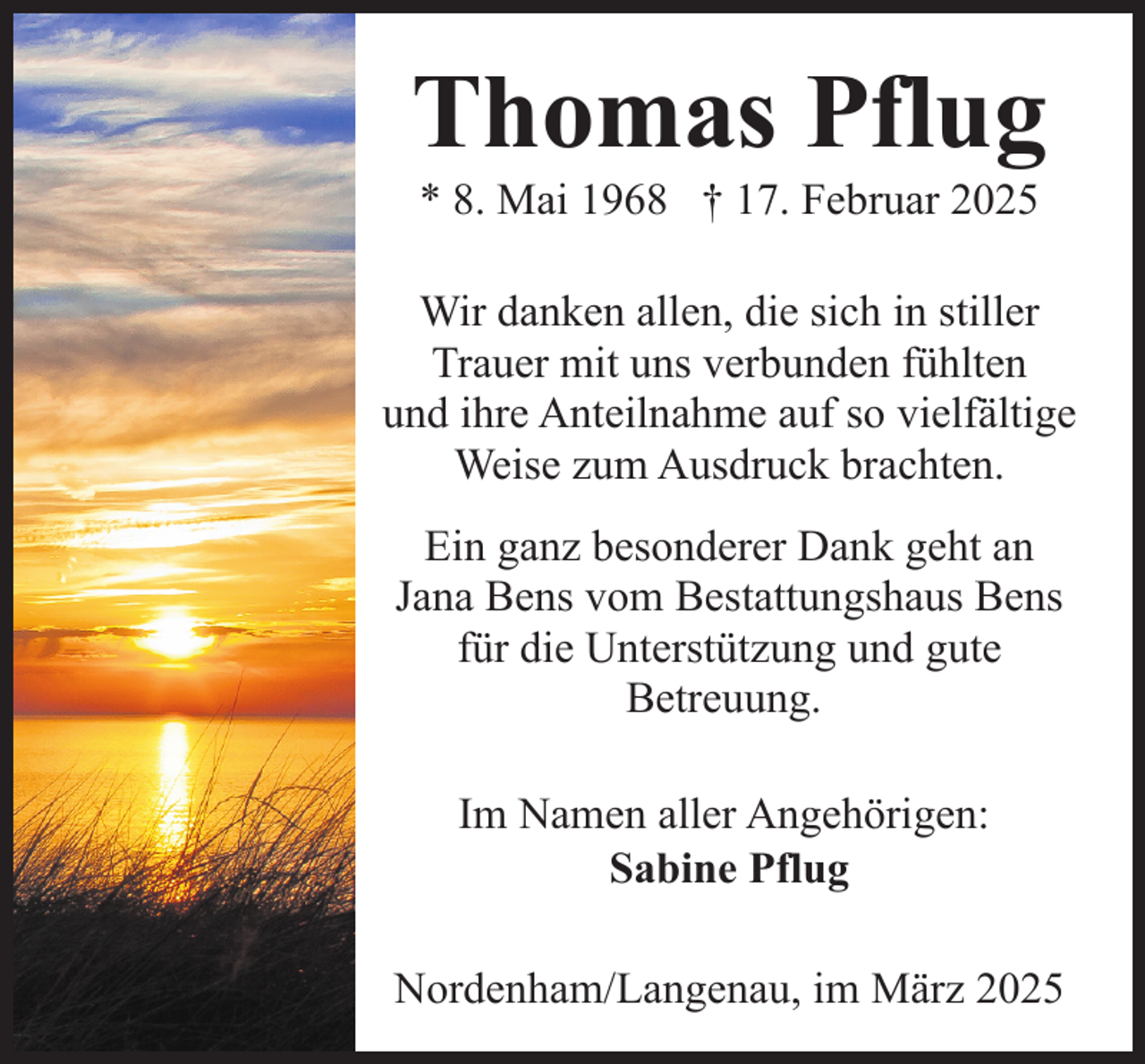 <p>Thomas Pflug<br />* 8. Mai 1968 † 17. Februar 2025</p><p>Wir danken allen, die sich in stiller<br />Trauer mit uns verbunden fühlten<br />und ihre Anteilnahme auf so vielfältige<br />Weise zum Ausdruck brachten.<br />Ein ganz besonderer Dank geht an<br />Jana Bens vom Bestattungshaus Bens<br />für die Unterstützung und gute<br />Betreuung.<br />Im Namen aller Angehörigen:<br />Sabine Pflug<br />Nordenham/Langenau, im März 2025</p>