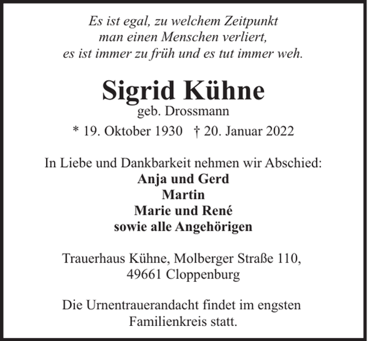 <p>Es ist egal, zu welchem Zeitpunkt<br />man einen Menschen verliert,<br />es ist immer zu früh und es tut immer weh.</p><p>Sigrid Kühne</p><p>geb. Drossmann<br />* 19. Oktober 1930 † 20. Januar 2022<br />In Liebe und Dankbarkeit nehmen wir Abschied:<br />Anja und Gerd<br />Martin<br />Marie und René<br />sowie alle Angehörigen<br />Trauerhaus Kühne, Molberger Straße 110,<br />49661 Cloppenburg<br />Die Urnentrauerandacht findet im engsten<br />Familienkreis statt.</p>