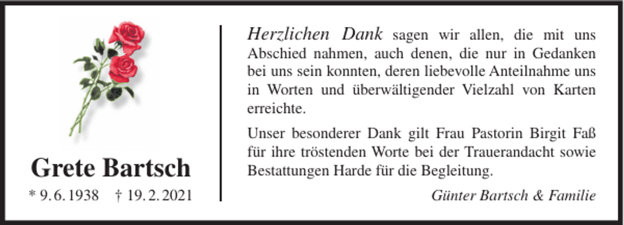 <p>Herzlichen Dank sagen wir allen, die mit uns<br />Abschied nahmen, auch denen, die nur in Gedanken<br />bei uns sein konnten, deren liebevolle Anteilnahme uns<br />in Worten und überwältigender Vielzahl von Karten<br />erreichte.</p><p>Grete Bartsch</p><p>Unser besonderer Dank gilt Frau Pastorin Birgit Faß<br />für ihre tröstenden Worte bei der Trauerandacht sowie<br />Bestattungen Harde für die Begleitung.</p><p>* 9. 6. 1938 † 19. 2. 2021</p><p>Günter Bartsch &amp; Familie</p>