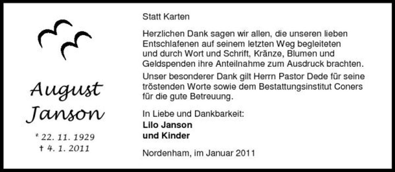 <p>Statt Karten Herzlichen Dank sagen wir allen, die unseren lieben Entschlafenen auf seinem letzten Weg begleiteten und durch Wort und Schrift, Kränze, Blumen und Geldspenden ihre Anteilnahme zum Ausdruck brachten. Unser besonderer Dank gilt Herrn Pastor Dede für seine tröstenden Worte sowie dem Bestattungsinstitut Coners für die gute Betreuung. In Liebe und Dankbarkeit: Lilo Janson und Kinder Nordenham, im Januar 2011</p><p>!"!#$ &amp;'(#)(<br />* ++, --, -.+. /, -, +0--</p>