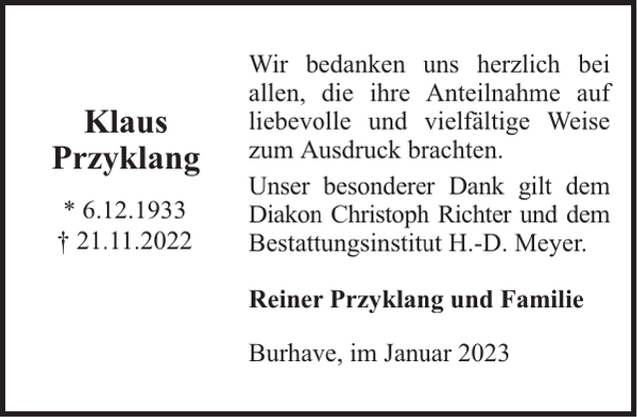 <p>Klaus<br />Przyklang<br />* 6.12.1933<br />† 21.11.2022</p><p>Wir bedanken uns herzlich bei<br />allen, die ihre Anteilnahme auf<br />liebevolle und vielfältige Weise<br />zum Ausdruck brachten.<br />Unser besonderer Dank gilt dem<br />Diakon Christoph Richter und dem<br />Bestattungsinstitut H.-D. Meyer.<br />Reiner Przyklang und Familie<br />Burhave, im Januar 2023</p>