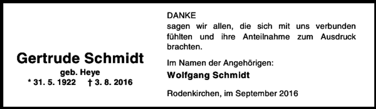 <p>Gertrude Schmidt<br />geb. Heye<br />* 31. 5. 1922 † 3. 8. 2016</p><p>DANKE<br />sagen wir allen, die sich mit uns verbunden<br />fühlten und ihre Anteilnahme zum Ausdruck<br />brachten.<br />Im Namen der Angehörigen:</p><p>Wolfgang Schmidt<br />Rodenkirchen, im September 2016</p>