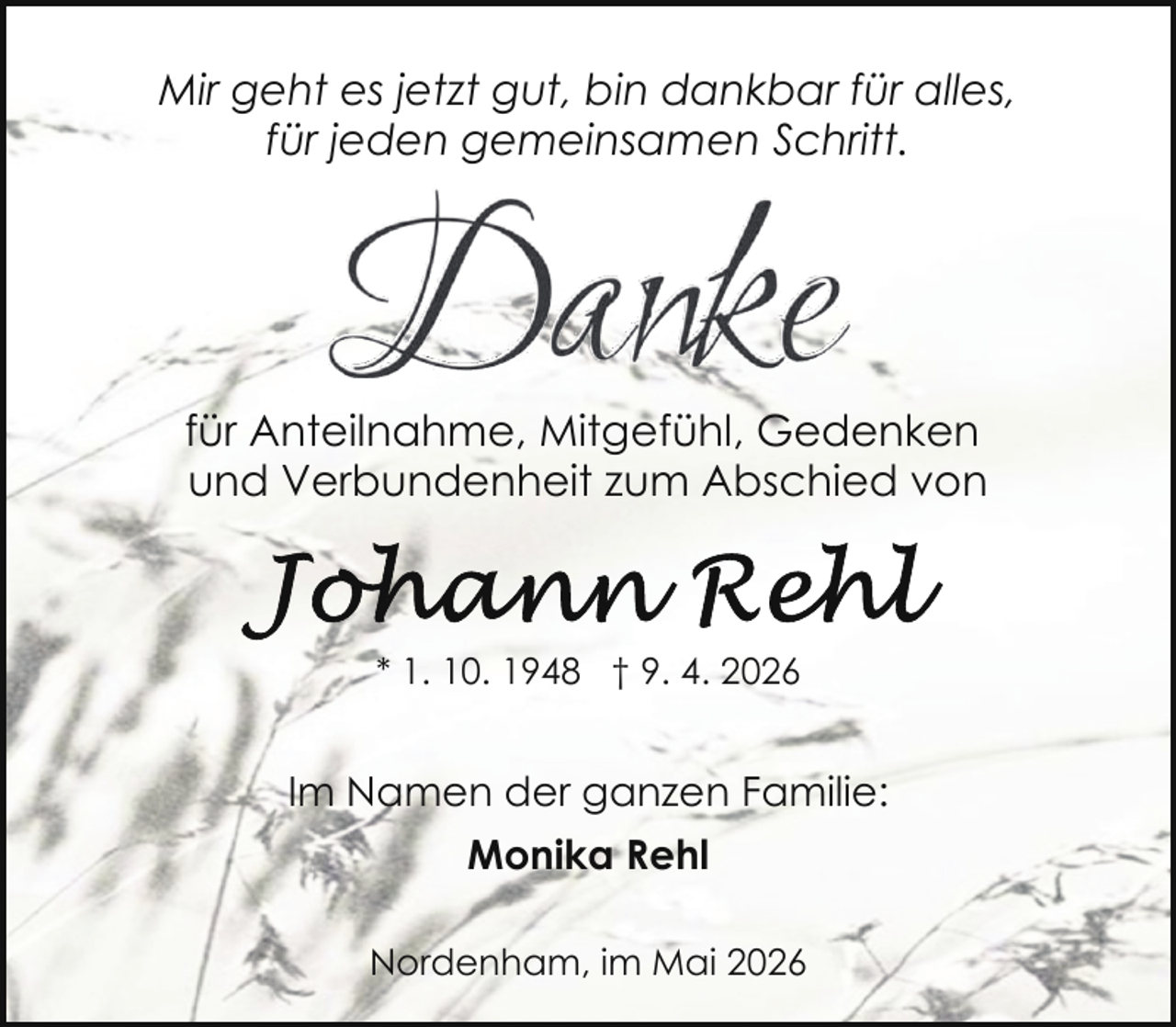 <p>Mir geht es jetzt gut, bin dankbar für alles,<br />für jeden gemeinsamen Schritt.</p><p>für Anteilnahme, Mitgefühl, Gedenken<br />und Verbundenheit zum Abschied von</p><p>* 1. 10. 1948 † 9. 4. 2026</p><p>Im Namen der ganzen Familie:<br />Monika Rehl<br />Nordenham, im Mai 2026</p>