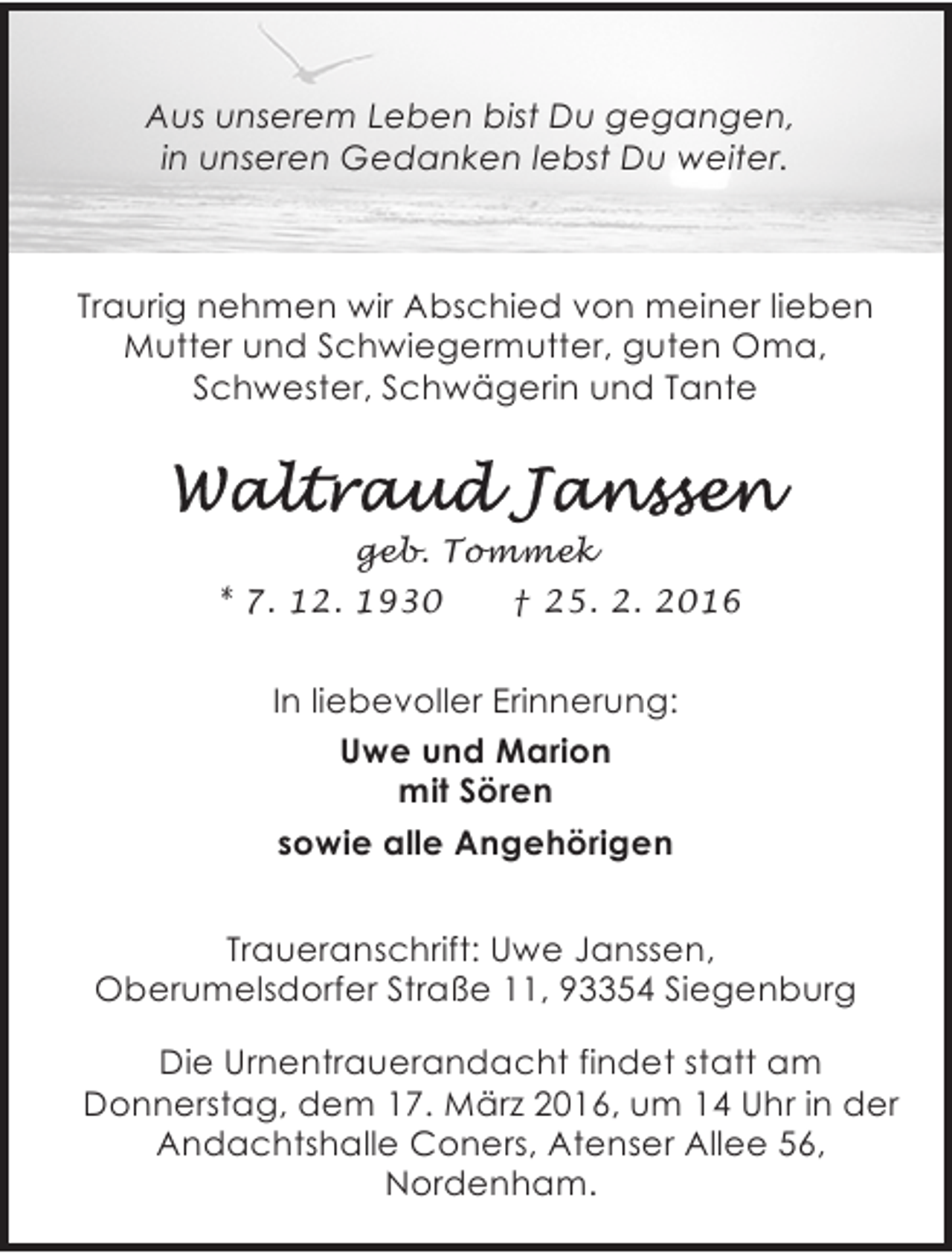 <p>Aus unserem Leben bist Du gegangen,<br />in unseren Gedanken lebst Du weiter.</p><p>Traurig nehmen wir Abschied von meiner lieben<br />Mutter und Schwiegermutter, guten Oma,<br />Schwester, Schwägerin und Tante</p><p>geb. Tommek<br />* 7. 12. 1930<br />† 25. 2. 2016</p><p>In liebevoller Erinnerung:<br />Uwe und Marion<br />mit Sören<br />sowie alle Angehörigen<br />Traueranschrift: Uwe Janssen,<br />Oberumelsdorfer Straße 11, 93354 Siegenburg<br />Die Urnentrauerandacht findet statt am<br />Donnerstag, dem 17. März 2016, um 14 Uhr in der<br />Andachtshalle Coners, Atenser Allee 56,<br />Nordenham.</p>