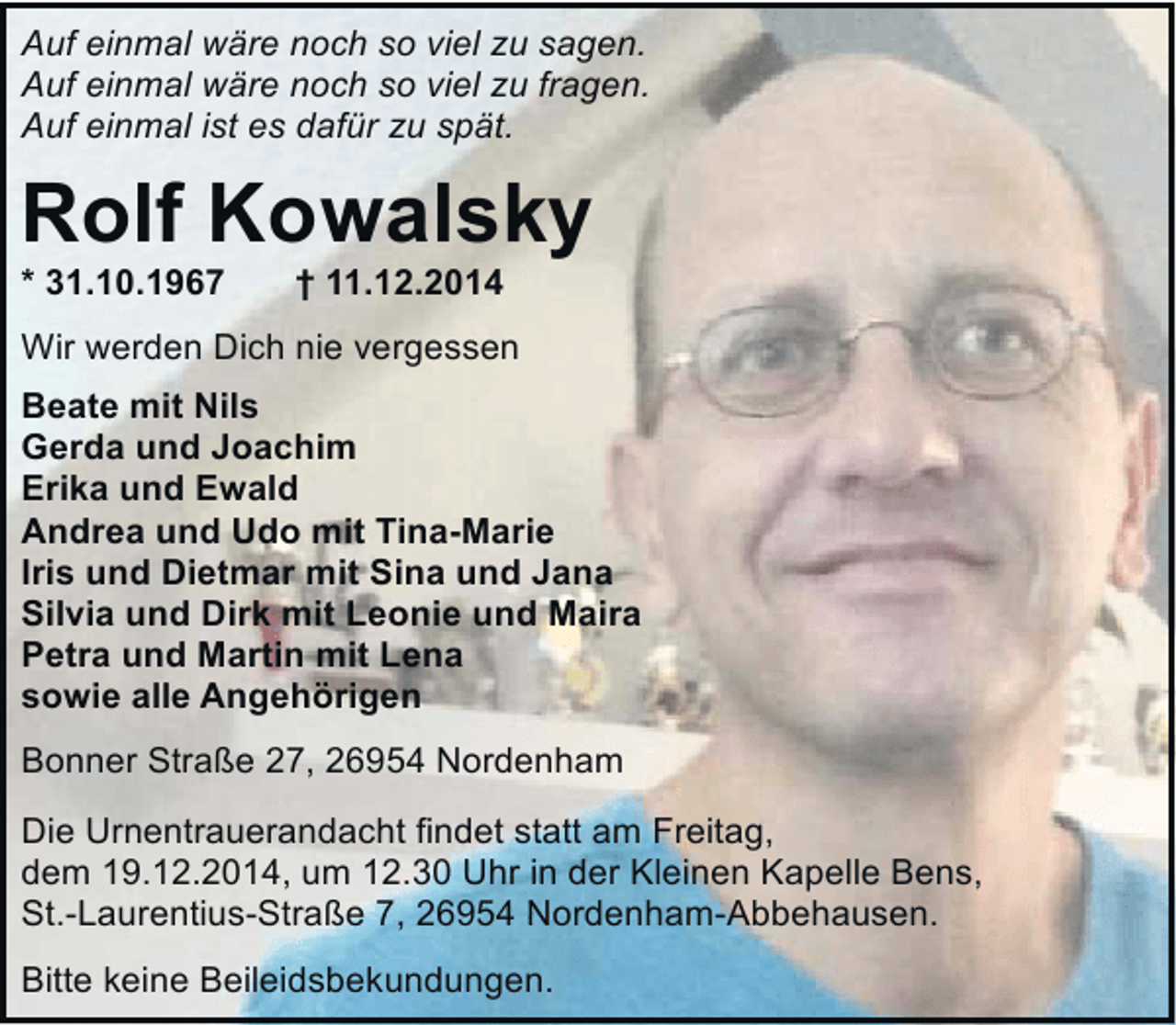<p>Auf einmal wäre noch so viel zu sagen.<br />Auf einmal wäre noch so viel zu fragen.<br />Auf einmal ist es dafür zu spät.</p><p>Rolf Kowalsky</p><p>* 31.10.1967</p><p>† 11.12.2014</p><p>Wir werden Dich nie vergessen<br />Beate mit Nils<br />Gerda und Joachim<br />Erika und Ewald<br />Andrea und Udo mit Tina-Marie<br />Iris und Dietmar mit Sina und Jana<br />Silvia und Dirk mit Leonie und Maira<br />Petra und Martin mit Lena<br />sowie alle Angehörigen<br />Bonner Straße 27, 26954 Nordenham<br />Die Urnentrauerandacht findet statt am Freitag,<br />dem 19.12.2014, um 12.30 Uhr in der Kleinen Kapelle Bens,<br />St.-Laurentius-Straße 7, 26954 Nordenham-Abbehausen.<br />Bitte keine Beileidsbekundungen.</p>