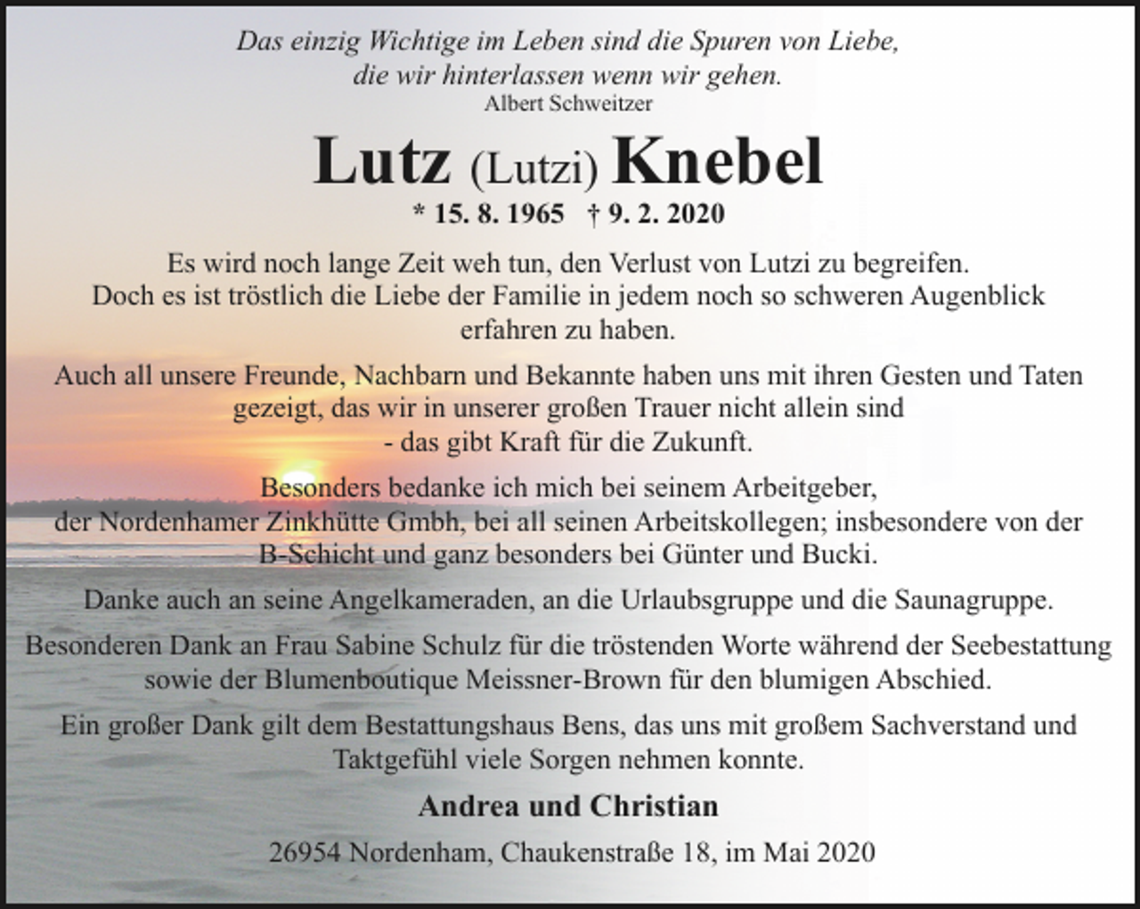 <p>Das einzig Wichtige im Leben sind die Spuren von Liebe,<br />die wir hinterlassen wenn wir gehen.<br />Albert Schweitzer</p><p>Lutz (Lutzi) Knebel<br />* 15. 8. 1965 † 9. 2. 2020</p><p>Es wird noch lange Zeit weh tun, den Verlust von Lutzi zu begreifen.<br />Doch es ist tröstlich die Liebe der Familie in jedem noch so schweren Augenblick<br />erfahren zu haben.<br />Auch all unsere Freunde, Nachbarn und Bekannte haben uns mit ihren Gesten und Taten<br />gezeigt, das wir in unserer großen Trauer nicht allein sind<br />- das gibt Kraft für die Zukunft.<br />Besonders bedanke ich mich bei seinem Arbeitgeber,<br />der Nordenhamer Zinkhütte Gmbh, bei all seinen Arbeitskollegen; insbesondere von der<br />B-Schicht und ganz besonders bei Günter und Bucki.<br />Danke auch an seine Angelkameraden, an die Urlaubsgruppe und die Saunagruppe.<br />Besonderen Dank an Frau Sabine Schulz für die tröstenden Worte während der Seebestattung<br />sowie der Blumenboutique Meissner-Brown für den blumigen Abschied.<br />Ein großer Dank gilt dem Bestattungshaus Bens, das uns mit großem Sachverstand und<br />Taktgefühl viele Sorgen nehmen konnte.</p><p>Andrea und Christian<br />26954 Nordenham, Chaukenstraße 18, im Mai 2020</p>