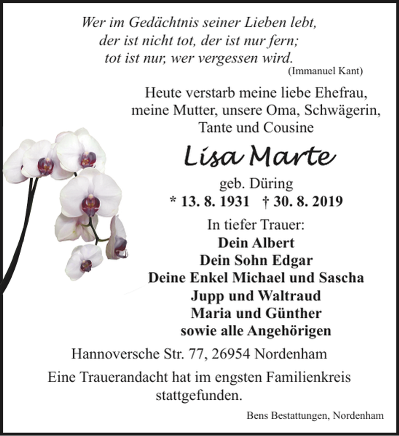 <p>Wer im Gedächtnis seiner Lieben lebt,<br />der ist nicht tot, der ist nur fern;<br />tot ist nur, wer vergessen wird.</p><p>(Immanuel Kant)</p><p>Heute verstarb meine liebe Ehefrau,<br />meine Mutter, unsere Oma, Schwägerin,<br />Tante und Cousine<br />geb. Düring<br />* 13. 8. 1931 † 30. 8. 2019<br />In tiefer Trauer:<br />Dein Albert<br />Dein Sohn Edgar<br />Deine Enkel Michael und Sascha<br />D<br />Jupp und Waltraud<br />Maria und Günther<br />sowie alle Angehörigen<br />Hannoversche Str. 77, 26954 Nordenham<br />Eine Trauerandacht hat im engsten Familienkreis<br />stattgefunden.<br />Bens Bestattungen, Nordenham</p>