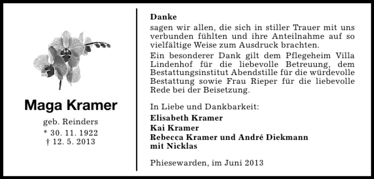 <p>Danke<br />sagen wir allen, die sich in stiller Trauer mit uns<br />verbunden fühlten und ihre Anteilnahme auf so<br />vielfältige Weise zum Ausdruck brachten.<br />Ein besonderer Dank gilt dem Pflegeheim Villa<br />Lindenhof für die liebevolle Betreuung, dem<br />Bestattungsinstitut Abendstille für die würdevolle<br />Bestattung sowie Frau Rieper für die liebevolle<br />Rede bei der Beisetzung.</p><p>Maga Kramer<br />geb. Reinders<br />* 30. 11. 1922<br />† 12. 5. 2013</p><p>In Liebe und Dankbarkeit:<br />Elisabeth Kramer<br />Kai Kramer<br />Rebecca Kramer und André Diekmann<br />mit Nicklas<br />Phiesewarden, im Juni 2013</p>