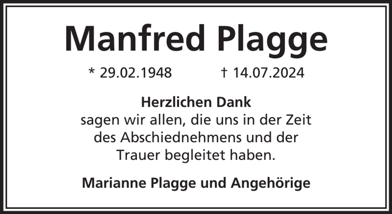 <p>Manfred Plagge<br />* 29.02.1948</p><p>† 14.07.2024</p><p>Herzlichen Dank<br />sagen wir allen, die uns in der Zeit<br />des Abschiednehmens und der<br />Trauer begleitet haben.<br />Marianne Plagge und Angehörige</p>