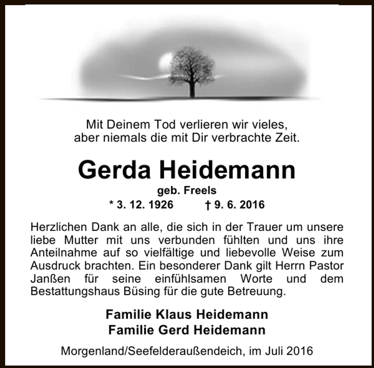<p>Mit Deinem Tod verlieren wir vieles,<br />aber niemals die mit Dir verbrachte Zeit.</p><p>Gerda Heidemann<br />geb. Freels<br />* 3. 12. 1926<br />† 9. 6. 2016</p><p>Herzlichen Dank an alle, die sich in der Trauer um unsere<br />liebe Mutter mit uns verbunden fühlten und uns ihre<br />Anteilnahme auf so vielfältige und liebevolle Weise zum<br />Ausdruck brachten. Ein besonderer Dank gilt Herrn Pastor<br />Janßen für seine einfühlsamen Worte und dem<br />Bestattungshaus Büsing für die gute Betreuung.</p><p>Familie Klaus Heidemann<br />Familie Gerd Heidemann<br />Morgenland/Seefelderaußendeich, im Juli 2016</p>