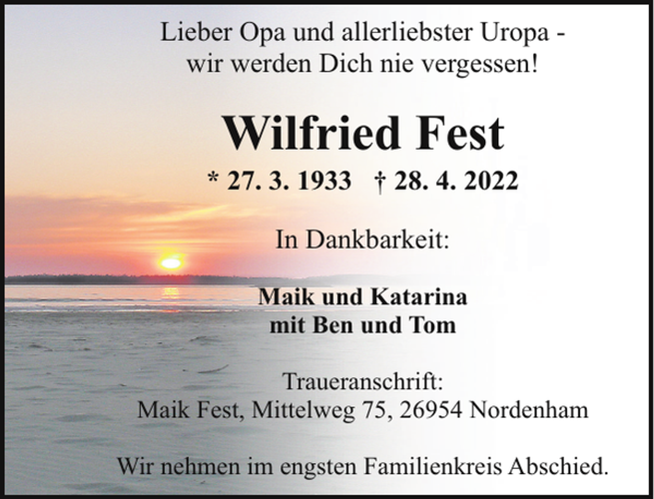 <p>Lieber Opa und allerliebster Uropa wir werden Dich nie vergessen!</p><p>Wilfried Fest</p><p>* 27. 3. 1933 † 28. 4. 2022<br />In Dankbarkeit:<br />Maik und Katarina<br />mit Ben und Tom<br />Traueranschrift:<br />Maik Fest, Mittelweg 75, 26954 Nordenham<br />Wir nehmen im engsten Familienkreis Abschied.</p>