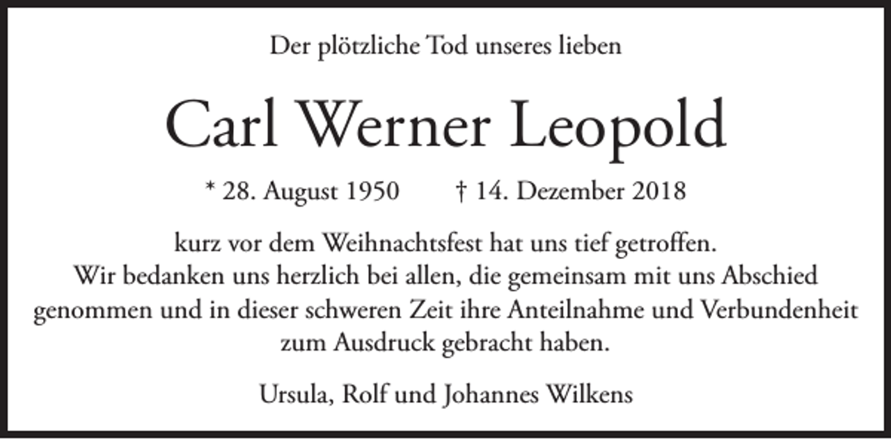 <p>Der plötzliche Tod unseres lieben</p><p>Carl Werner Leopold<br />* 28. August 1950</p><p>† 14. Dezember 2018</p><p>kurz vor dem Weihnachtsfest hat uns tief getroffen.<br />Wir bedanken uns herzlich bei allen, die gemeinsam mit uns Abschied<br />genommen und in dieser schweren Zeit ihre Anteilnahme und Verbundenheit<br />zum Ausdruck gebracht haben.<br />Ursula, Rolf und Johannes Wilkens</p>