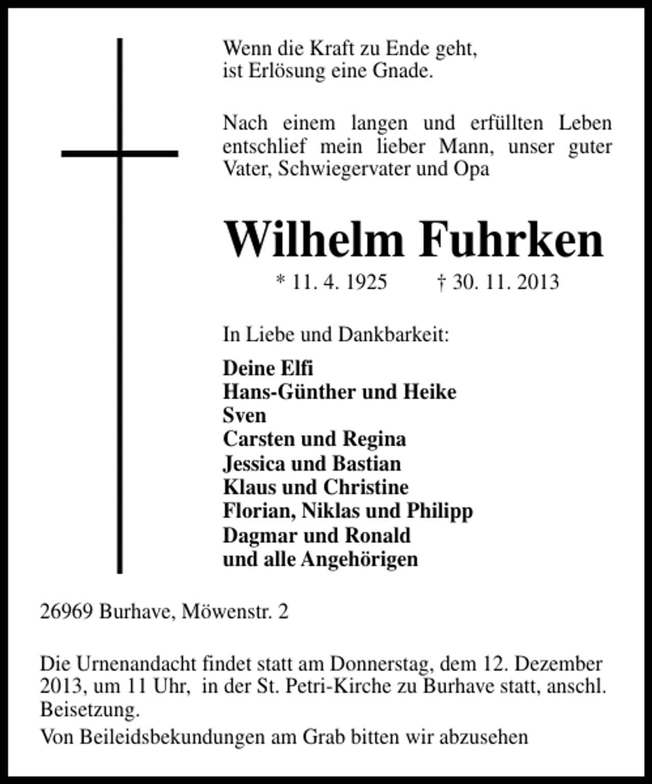 <p>Wenn die Kraft zu Ende geht,<br />ist Erlösung eine Gnade.<br />Nach einem langen und erfüllten Leben<br />entschlief mein lieber Mann, unser guter<br />Vater, Schwiegervater und Opa</p><p>Wilhelm Fuhrken<br />* 11. 4. 1925</p><p>† 30. 11. 2013</p><p>In Liebe und Dankbarkeit:<br />Deine Elfi<br />Hans-Günther und Heike<br />Sven<br />Carsten und Regina<br />Jessica und Bastian<br />Klaus und Christine<br />Florian, Niklas und Philipp<br />Dagmar und Ronald<br />und alle Angehörigen<br />26969 Burhave, Möwenstr. 2<br />Die Urnenandacht findet statt am Donnerstag, dem 12. Dezember<br />2013, um 11 Uhr, in der St. Petri-Kirche zu Burhave statt, anschl.<br />Beisetzung.<br />Von Beileidsbekundungen am Grab bitten wir abzusehen</p>