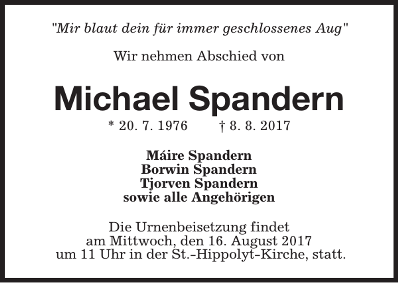 <p>"Mir blaut dein für immer geschlossenes Aug"<br />Wir nehmen Abschied von</p><p>Michael Spandern<br />* 20. 7. 1976</p><p>† 8. 8. 2017</p><p>Máire Spandern<br />Borwin Spandern<br />Tjorven Spandern<br />sowie alle Angehörigen<br />Die Urnenbeisetzung findet<br />am Mittwoch, den 16. August 2017<br />um 11 Uhr in der St.-Hippolyt-Kirche, statt.</p>