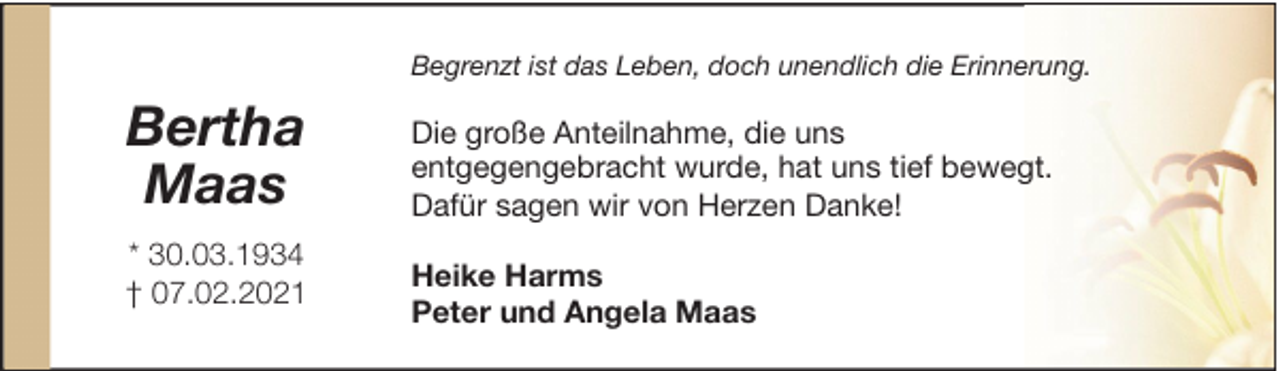 <p>Begrenzt ist das Leben, doch unendlich die Erinnerung.</p><p>Bertha<br />Maas<br />* 30.03.1934<br />† 07.02.2021</p><p>Die große Anteilnahme, die uns<br />entgegengebracht wurde, hat uns tief bewegt.<br />Dafür sagen wir von Herzen Danke!<br />Heike Harms<br />Peter und Angela Maas</p>