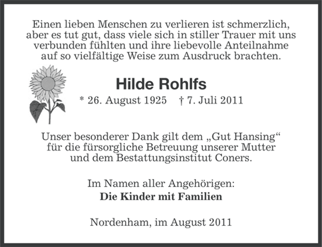 <p>Einen lieben Menschen zu verlieren ist schmerzlich,<br />aber es tut gut, dass viele sich in stiller Trauer mit uns<br />verbunden fühlten und ihre liebevolle Anteilnahme<br />auf so vielfältige Weise zum Ausdruck brachten.</p><p>Hilde Rohlfs<br />* 26. August 1925</p><p>† 7. Juli 2011</p><p>Unser besonderer Dank gilt dem „Gut Hansing“<br />für die fürsorgliche Betreuung unserer Mutter<br />und dem Bestattungsinstitut Coners.<br />Im Namen aller Angehörigen:<br />Die Kinder mit Familien<br />Nordenham, im August 2011</p>