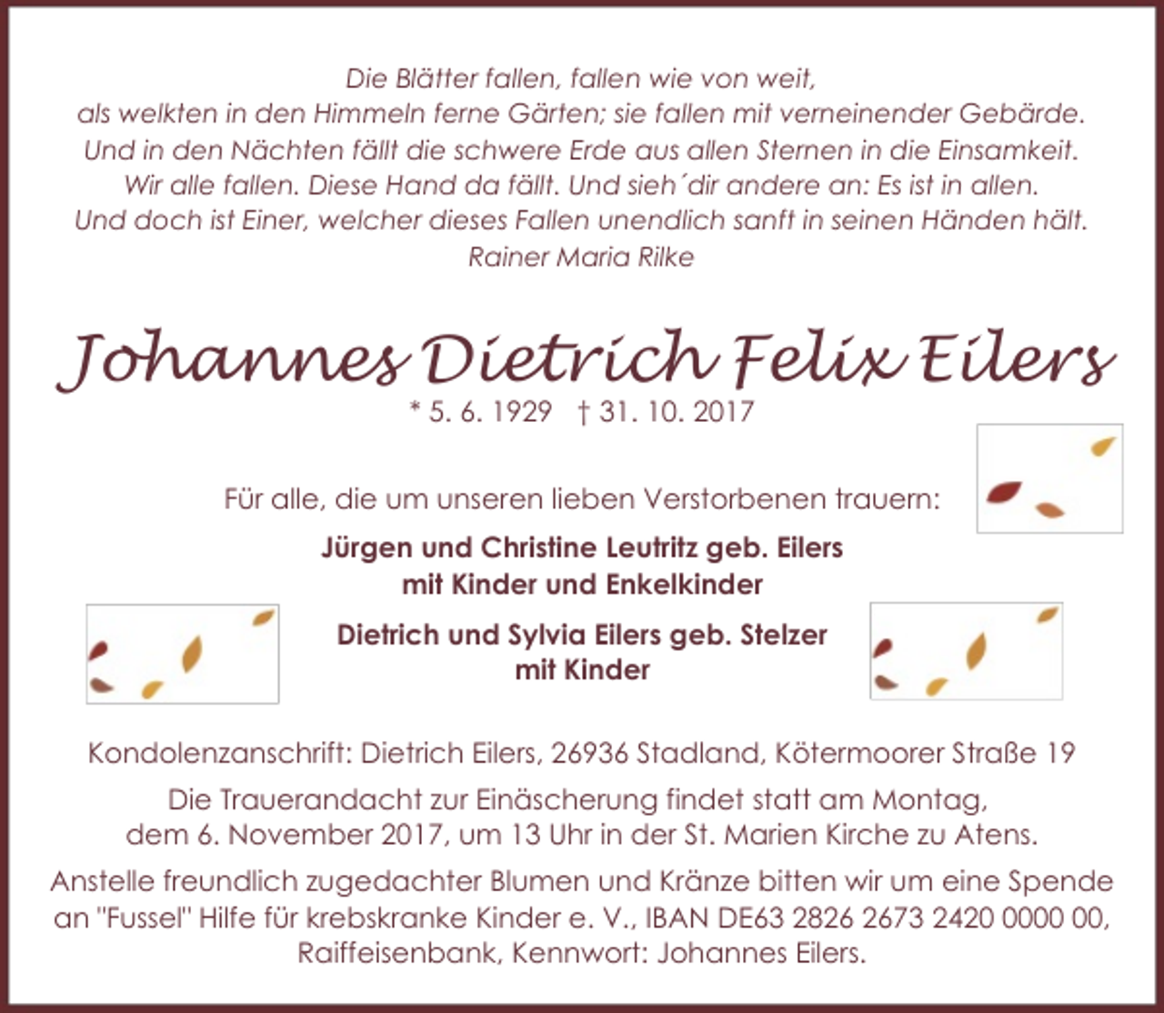 <p>Die Blätter fallen, fallen wie von weit,<br />als welkten in den Himmeln ferne Gärten; sie fallen mit verneinender Gebärde.<br />Und in den Nächten fällt die schwere Erde aus allen Sternen in die Einsamkeit.<br />Wir alle fallen. Diese Hand da fällt. Und sieh´dir andere an: Es ist in allen.<br />Und doch ist Einer, welcher dieses Fallen unendlich sanft in seinen Händen hält.<br />Rainer Maria Rilke</p><p>Johannes Dietrich Felix Eilers<br />* 5. 6. 1929 † 31. 10. 2017</p><p>Für alle, die um unseren lieben Verstorbenen trauern:<br />Jürgen und Christine Leutritz geb. Eilers<br />mit Kinder und Enkelkinder<br />Dietrich und Sylvia Eilers geb. Stelzer<br />mit Kinder<br />Kondolenzanschrift: Dietrich Eilers, 26936 Stadland, Kötermoorer Straße 19<br />Die Trauerandacht zur Einäscherung findet statt am Montag,<br />dem 6. November 2017, um 13 Uhr in der St. Marien Kirche zu Atens.<br />Anstelle freundlich zugedachter Blumen und Kränze bitten wir um eine Spende<br />an "Fussel" Hilfe für krebskranke Kinder e. V., IBAN DE63 2873 2420,<br />Raiffeisenbank, Kennwort: Johannes Eilers.</p>