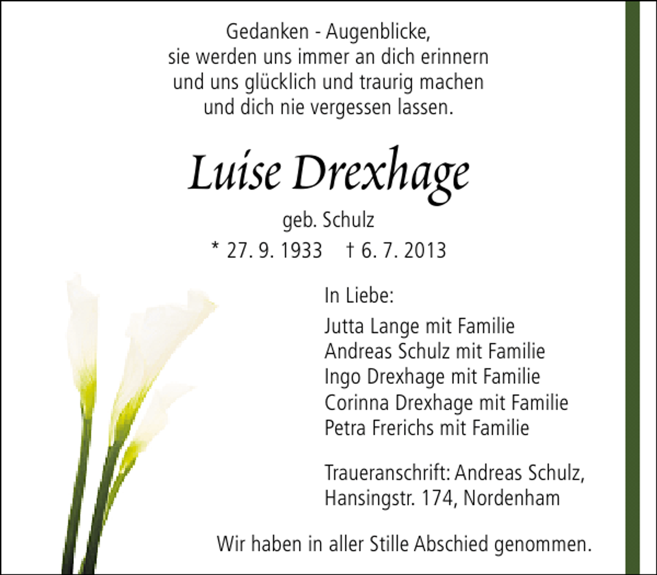 <p>Gedanken - Augenblicke,<br />sie werden uns immer an dich erinnern<br />und uns glücklich und traurig machen<br />und dich nie vergessen lassen.</p><p>Luise Drexhage<br />geb. Schulz<br />* 27. 9. 1933 † 6. 7. 2013</p><p>In Liebe:<br />Jutta Lange mit Familie<br />Andreas Schulz mit Familie<br />Ingo Drexhage mit Familie<br />Corinna Drexhage mit Familie<br />Petra Frerichs mit Familie<br />Traueranschrift: Andreas Schulz,<br />Hansingstr. 174, Nordenham<br />Wir haben in aller Stille Abschied genommen.</p>