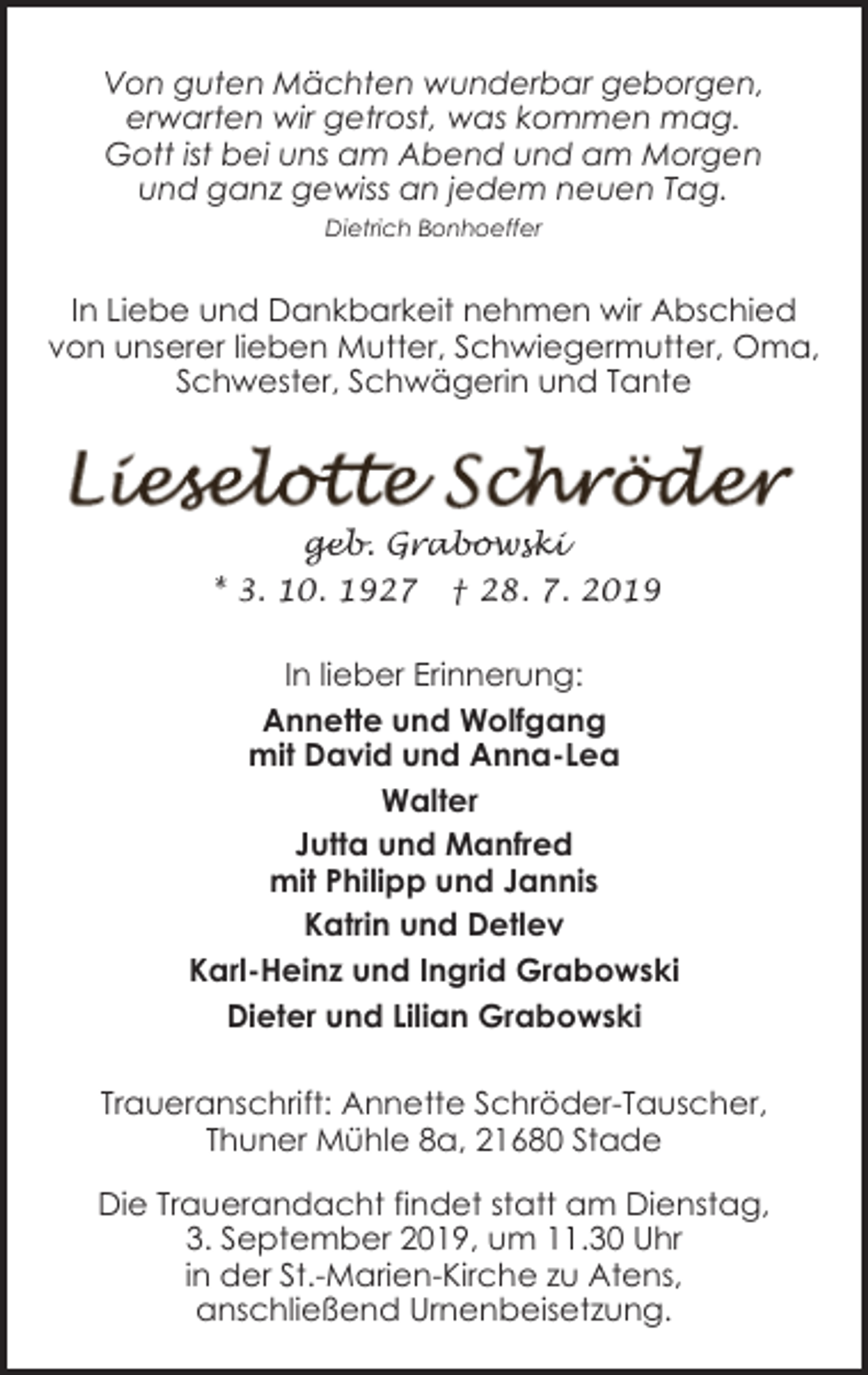 <p>Von guten Mächten wunderbar geborgen,<br />erwarten wir getrost, was kommen mag.<br />Gott ist bei uns am Abend und am Morgen<br />und ganz gewiss an jedem neuen Tag.<br />Dietrich Bonhoeffer</p><p>In Liebe und Dankbarkeit nehmen wir Abschied<br />von unserer lieben Mutter, Schwiegermutter, Oma,<br />Schwester, Schwägerin und Tante</p><p>geb. Grabowski<br />* 3. 10. 1927</p><p>† 28. 7. 2019</p><p>In lieber Erinnerung:<br />Annette und Wolfgang<br />mit David und Anna-Lea<br />Walter<br />Jutta und Manfred<br />mit Philipp und Jannis<br />Katrin und Detlev<br />Karl-Heinz und Ingrid Grabowski<br />Dieter und Lilian Grabowski<br />Traueranschrift: Annette Schröder-Tauscher,<br />Thuner Mühle 8a, 21680 Stade<br />Die Trauerandacht findet statt am Dienstag,<br />3. September 2019, um 11.30 Uhr<br />in der St.-Marien-Kirche zu Atens,<br />anschließend Urnenbeisetzung.</p>