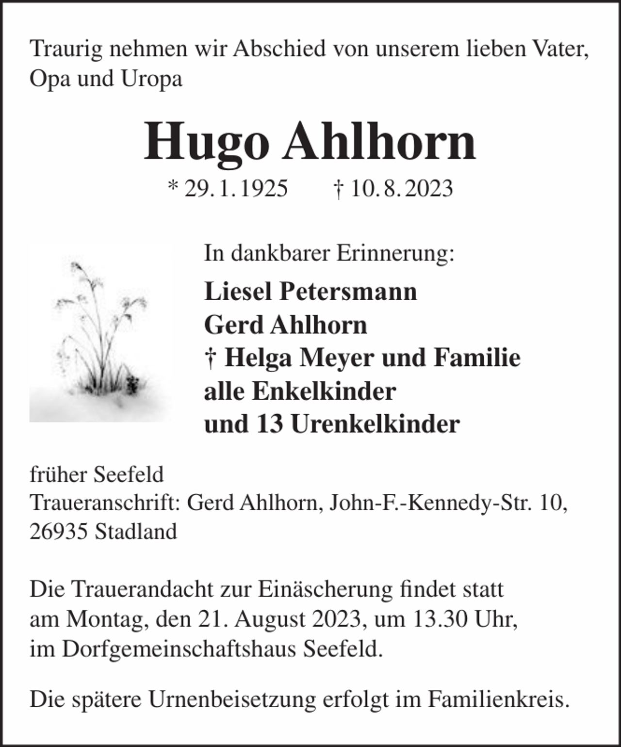 <p>Traurig nehmen wir Abschied von unserem lieben Vater,<br />Opa und Uropa</p><p>Hugo Ahlhorn<br />* 29.1.1925</p><p>† 10.8.2023</p><p>In dankbarer Erinnerung:</p><p>Liesel Petersmann<br />Gerd Ahlhorn<br />† Helga Meyer und Familie<br />alle Enkelkinder<br />und 13 Urenkelkinder<br />früher Seefeld<br />Traueranschrift: Gerd Ahlhorn, John-F.-Kennedy-Str. 10,<br />26935 Stadland</p><p>Die Trauerandacht zur Einäscherung findet statt<br />am Montag, den 21. August 2023, um 13.30 Uhr,<br />im Dorfgemeinschaftshaus Seefeld.<br />Die spätere Urnenbeisetzung erfolgt im Familienkreis.</p>