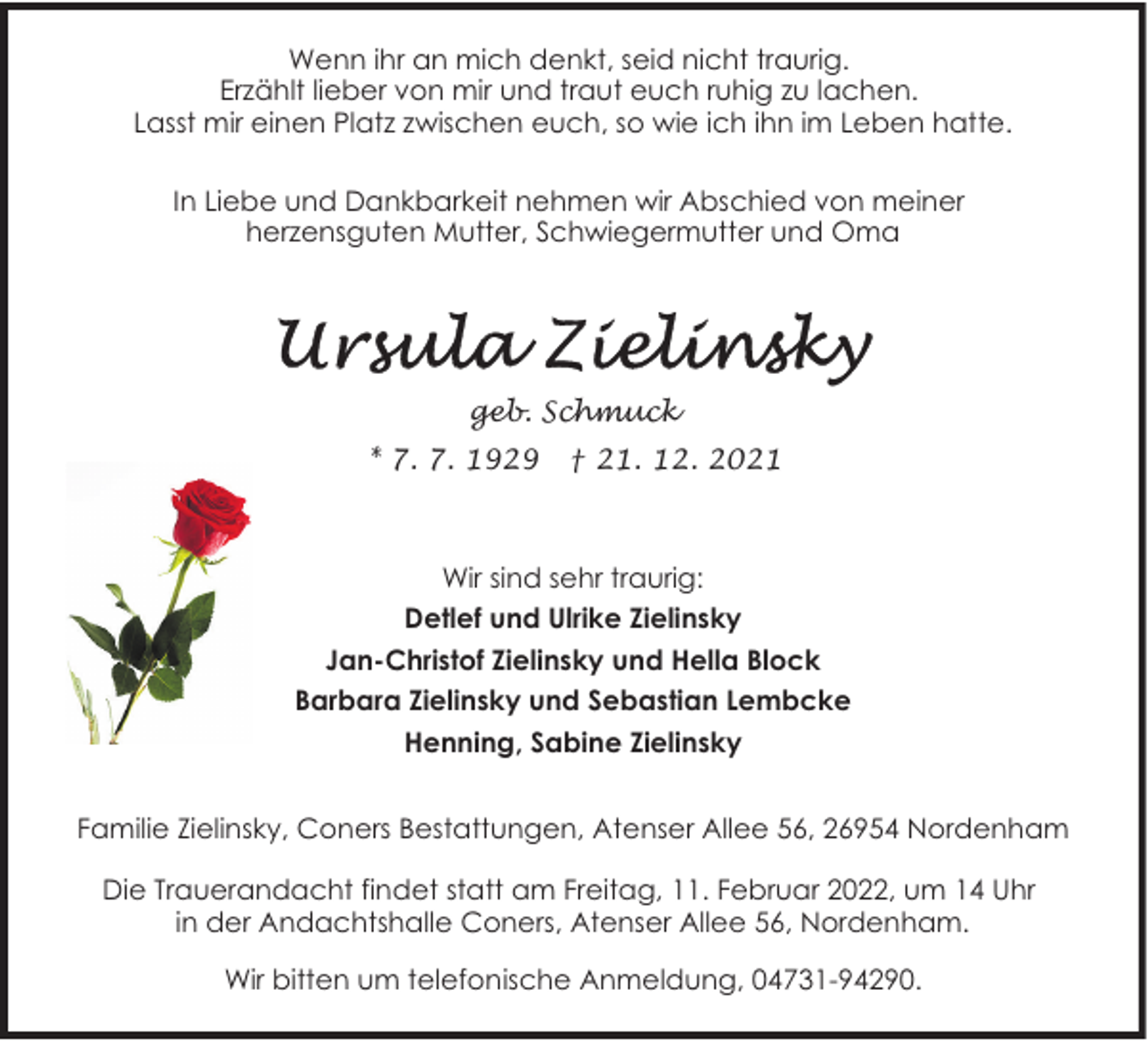 <p>Wenn ihr an mich denkt, seid nicht traurig.<br />Erzählt lieber von mir und traut euch ruhig zu lachen.<br />Lasst mir einen Platz zwischen euch, so wie ich ihn im Leben hatte.<br />In Liebe und Dankbarkeit nehmen wir Abschied von meiner<br />herzensguten Mutter, Schwiegermutter und Oma</p><p>geb. Schmuck<br />* 7. 7. 1929</p><p>† 21. 12. 2021</p><p>Wir sind sehr traurig:<br />Detlef und Ulrike Zielinsky<br />Jan-Christof Zielinsky und Hella Block<br />Barbara Zielinsky und Sebastian Lembcke<br />Henning, Sabine Zielinsky<br />Familie Zielinsky, Coners Bestattungen, Atenser Allee 56, 26954 Nordenham<br />Die Trauerandacht findet statt am Freitag, 11. Februar 2022, um 14 Uhr<br />in der Andachtshalle Coners, Atenser Allee 56, Nordenham.<br />Wir bitten um telefonische Anmeldung, 04731-94290.</p>