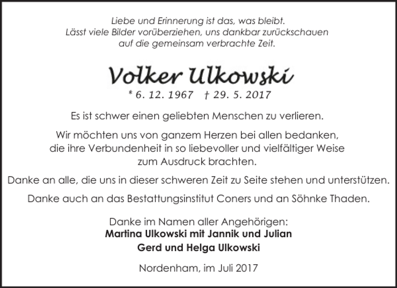 <p>Liebe und Erinnerung ist das, was bleibt.<br />Lässt viele Bilder vorüberziehen, uns dankbar zurückschauen<br />auf die gemeinsam verbrachte Zeit.</p><p>* 6. 12. 1967</p><p>† 29. 5. 2017</p><p>Es ist schwer einen geliebten Menschen zu verlieren.<br />Wir möchten uns von ganzem Herzen bei allen bedanken,<br />die ihre Verbundenheit in so liebevoller und vielfältiger Weise<br />zum Ausdruck brachten.<br />Danke an alle, die uns in dieser schweren Zeit zu Seite stehen und unterstützen.<br />Danke auch an das Bestattungsinstitut Coners und an Söhnke Thaden.<br />Danke im Namen aller Angehörigen:<br />Martina Ulkowski mit Jannik und Julian<br />Gerd und Helga Ulkowski</p><p>Nordenham, im Juli 2017</p>