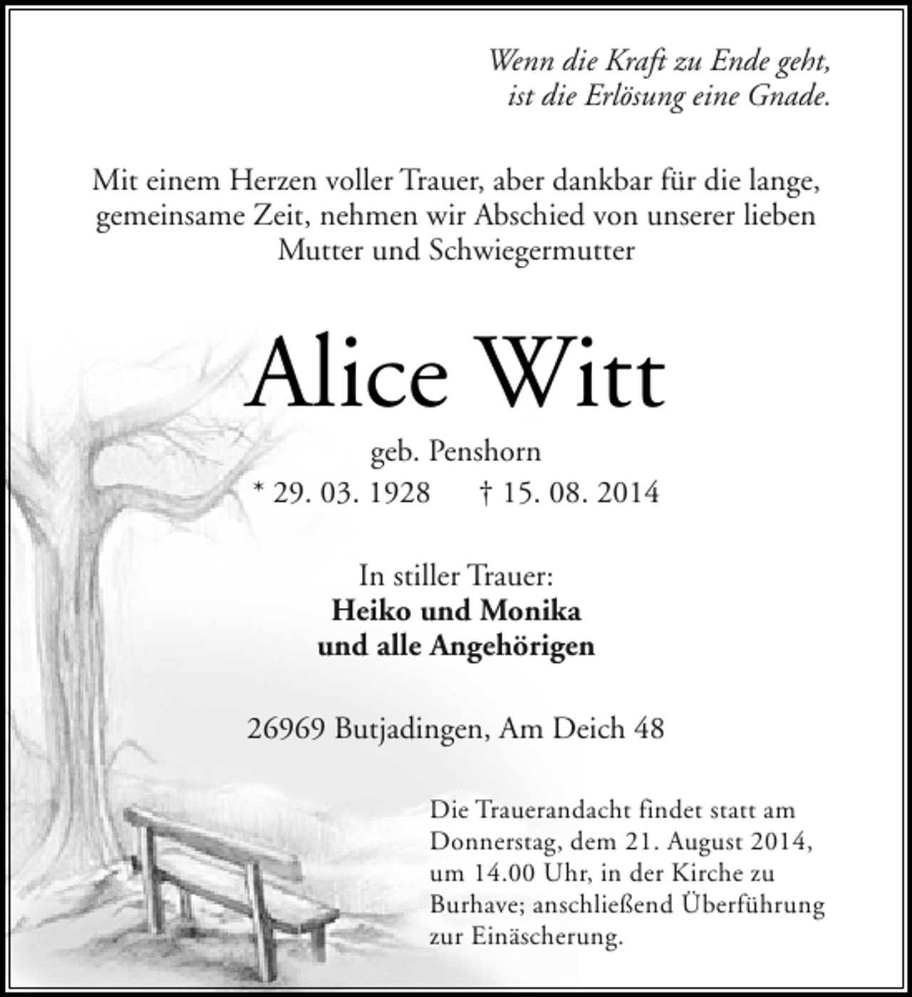<p>Wenn die Kraft zu Ende geht,<br />ist die Erlösung eine Gnade.<br />Mit einem Herzen voller Trauer, aber dankbar für die lange,<br />gemeinsame Zeit, nehmen wir Abschied von unserer lieben<br />Mutter und Schwiegermutter</p><p>Alice Witt<br />geb. Penshorn<br />* 29. 03. 1928<br />† 15. 08. 2014<br />In stiller Trauer:<br />Heiko und Monika<br />und alle Angehörigen<br />26969 Butjadingen, Am Deich 48<br />Die Trauerandacht findet statt am<br />Donnerstag, dem 21. August 2014,<br />um 14.00 Uhr, in der Kirche zu<br />Burhave; anschließend Überführung<br />zur Einäscherung.</p>