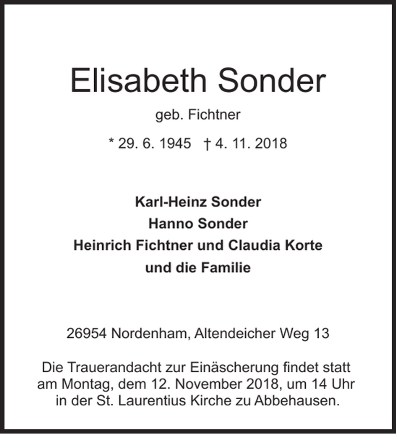 <p>Elisabeth Sonder<br />geb. Fichtner<br />* 29. 6. 1945 † 4. 11. 2018</p><p>Karl-Heinz Sonder<br />Hanno Sonder<br />Heinrich Fichtner und Claudia Korte<br />und die Familie</p><p>26954 Nordenham, Altendeicher Weg 13<br />Die Trauerandacht zur Einäscherung findet statt<br />am Montag, dem 12. November 2018, um 14 Uhr<br />in der St. Laurentius Kirche zu Abbehausen.</p>