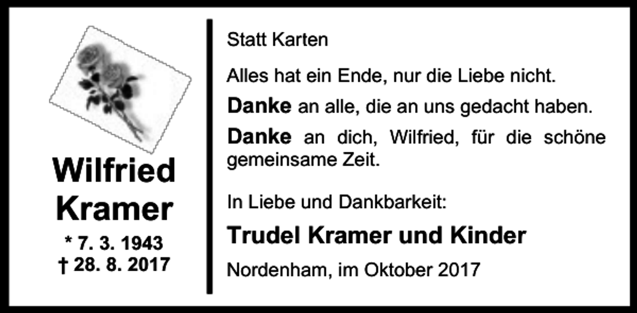 <p>Statt Karrten<br />Alles hat ein Ende, nur die Liebe nicht.</p><p>Wilfried<br />Kramer<br />* 7. 3. 1943<br />† 28. 8. 2017</p><p>Danke an alle, die an uns gedacht haben.<br />Danke an dich, Wilfried, für die schöne</p><p>gemeinsame Zeit.</p><p>In Liebe und Dankbarkeit:</p><p>Trudel Kramer und Kinder<br />Nordenham, im Oktober 2017</p>