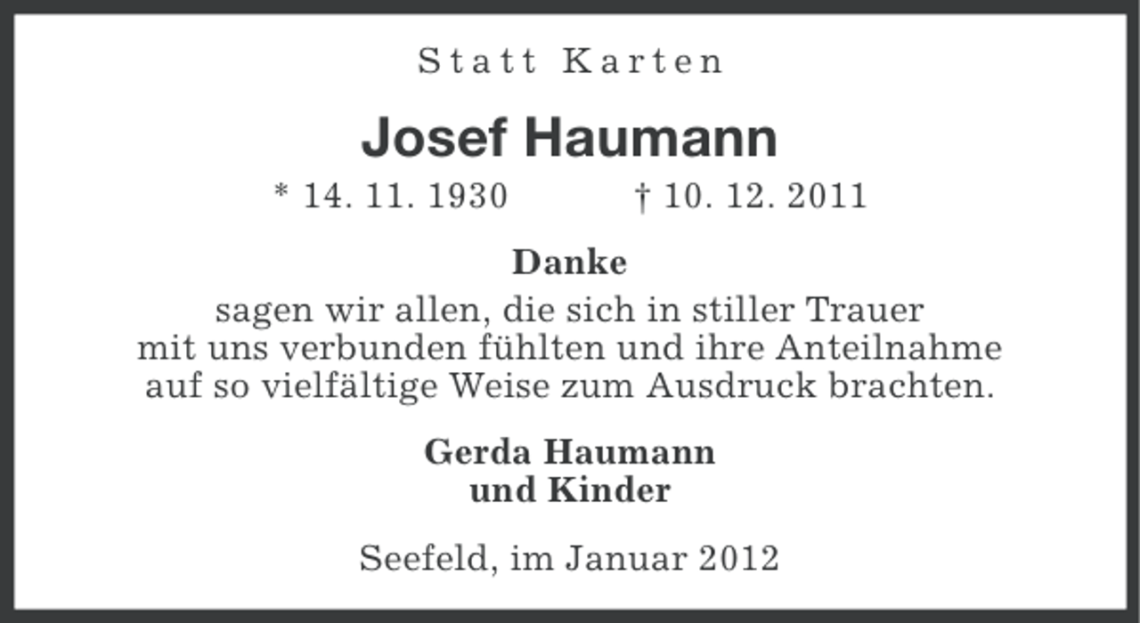 <p>Statt Karten</p><p>Josef Haumann<br />* 14. 11. 1930</p><p>† 10. 12. 2011</p><p>Danke<br />sagen wir allen, die sich in stiller Trauer<br />mit uns verbunden fühlten und ihre Anteilnahme<br />auf so vielfältige Weise zum Ausdruck brachten.<br />Gerda Haumann<br />und Kinder<br />Seefeld, im Januar 2012</p>