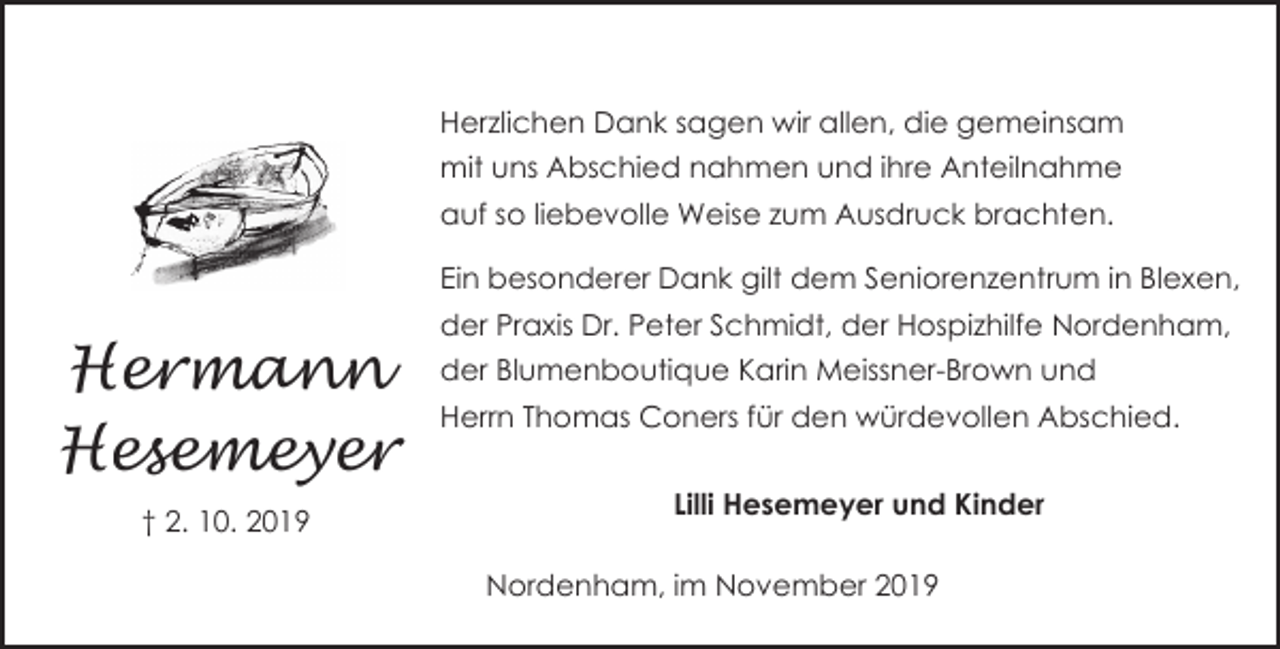 <p>Herzlichen Dank sagen wir allen, die gemeinsam<br />mit uns Abschied nahmen und ihre Anteilnahme<br />auf so liebevolle Weise zum Ausdruck brachten.<br />Ein besonderer Dank gilt dem Seniorenzentrum in Blexen,</p><p>Hermann<br />Hesemeyer<br />† 2. 10. 2019</p><p>der Praxis Dr. Peter Schmidt, der Hospizhilfe Nordenham,<br />der Blumenboutique Karin Meissner-Brown und<br />Herrn Thomas Coners für den würdevollen Abschied.<br />Lilli Hesemeyer und Kinder<br />Nordenham, im November 2019</p>