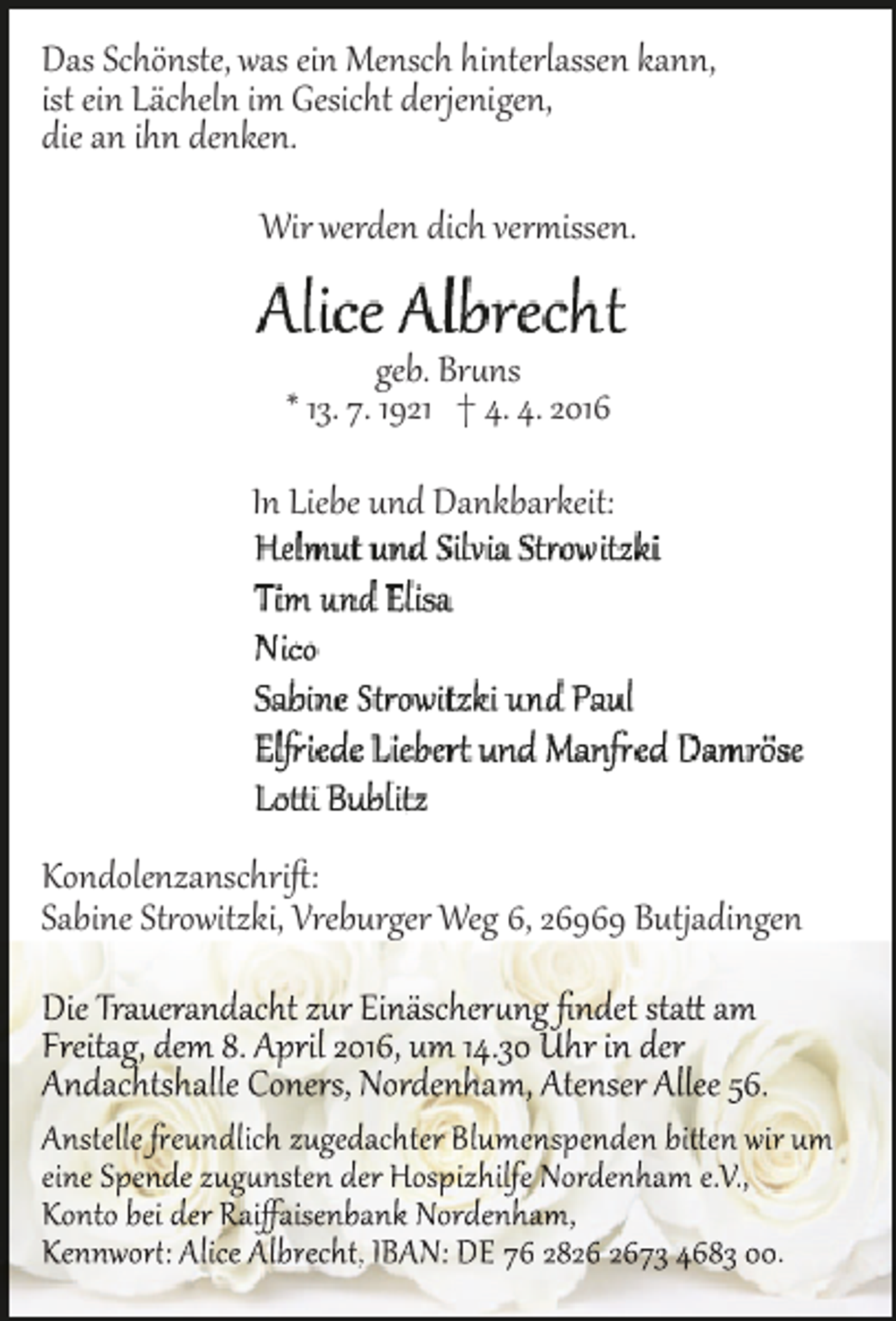 <p>Das Schönste, was ein Mensch hinterlassen kann,<br />ist ein Lächeln im Gesicht derjenigen,<br />die an ihn denken.<br />Wir werden dich ver�issen.<br />geb. Br�ns<br />* 13. 7. 1921 † 4. 4. 2016<br />In Liebe und Dankbarkeit:</p><p>Kondolenzanschriﬅ:<br />Sabine St�owitzki, Vreburger Weg 6, 26969 Butjadingen<br />Die Trauerandacht zur Einäscher�ng ﬁndet sta� am<br />Freitag, dem 8. April 2016, um 14.30 Uhr in der<br />Andachtshalle Coners, Nordenham, Atenser Allee 56.</p><p>Anstelle �eundlich zugedachter Blumenspenden bi�en wir um<br />eine Spende zug�nsten der Hospizhilfe Nordenham e.V.,<br />Konto bei der Raiﬀaisenbank Nordenham,<br />Kennwor�: Alice Albrecht, IBAN: DE 76 2873 4683 00.</p>