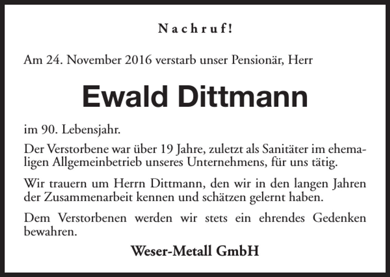 <p>Nachruf!<br />Am 24. November 2016 verstarb unser Pensionär, Herr</p><p>Ewald Dittmann<br />im 90. Lebensjahr.<br />Der Verstorbene war über 19 Jahre, zuletzt als Sanitäter im ehemaligen Allgemeinbetrieb unseres Unternehmens, für uns tätig.<br />Wir trauern um Herrn Dittmann, den wir in den langen Jahren<br />der Zusammenarbeit kennen und schätzen gelernt haben.<br />Dem Verstorbenen werden wir stets ein ehrendes Gedenken<br />bewahren.</p><p>Weser-Metall GmbH</p>