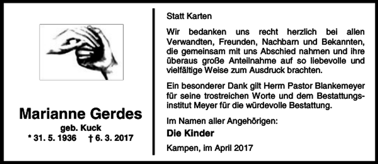 <p>Statt Karten<br />Wir bedanken uns recht herzlich bei allen<br />Verwandten, Freunden, Nachbarn und Bekannten,<br />die gemeinsam mit uns Abschied nahmen und ihre<br />überaus große Anteilnahme auf so liebevolle und<br />vielfältige Weise zum Ausdruck brachten.</p><p>Marianne Gerdes<br />geb. Kuck<br />* 31. 5. 1936 † 6. 3. 2017</p><p>Ein besonderer Dank gilt Herrn Pastor Blankemeyer<br />für seine trostreichen Worte und dem Bestattungsinstitut Meyer für die würdevolle Bestattung.<br />Im Namen aller Angehörigen:</p><p>Die Kinder<br />Kampen, im April 2017</p>