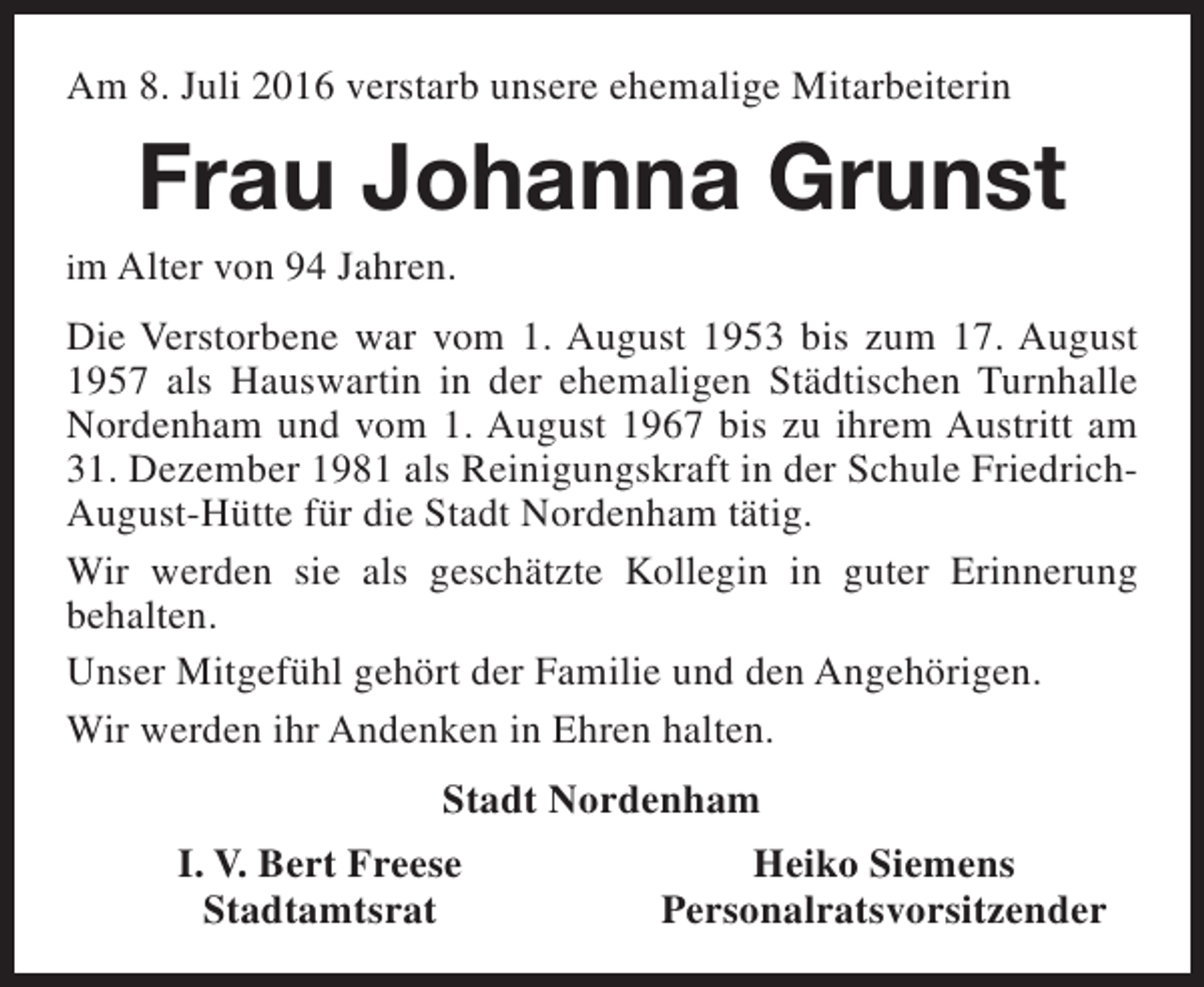 <p>Am 8. Juli 2016 verstarb unsere ehemalige Mitarbeiterin</p><p>Frau Johanna Grunst</p><p>im Alter von 94 Jahren.</p><p>Die Verstorbene war vom 1. August 1953 bis zum 17. August<br />1957 als Hauswartin in der ehemaligen Städtischen Turnhalle<br />Nordenham und vom 1. August 1967 bis zu ihrem Austritt am<br />31. Dezember 1981 als Reinigungskraft in der Schule FriedrichAugust-Hütte für die Stadt Nordenham tätig.<br />Wir werden sie als geschätzte Kollegin in guter Erinnerung<br />behalten.<br />Unser Mitgefühl gehört der Familie und den Angehörigen.<br />Wir werden ihr Andenken in Ehren halten.<br />Stadt Nordenham<br />I. V. Bert Freese<br />Stadtamtsrat</p><p>Heiko Siemens<br />Personalratsvorsitzender</p>