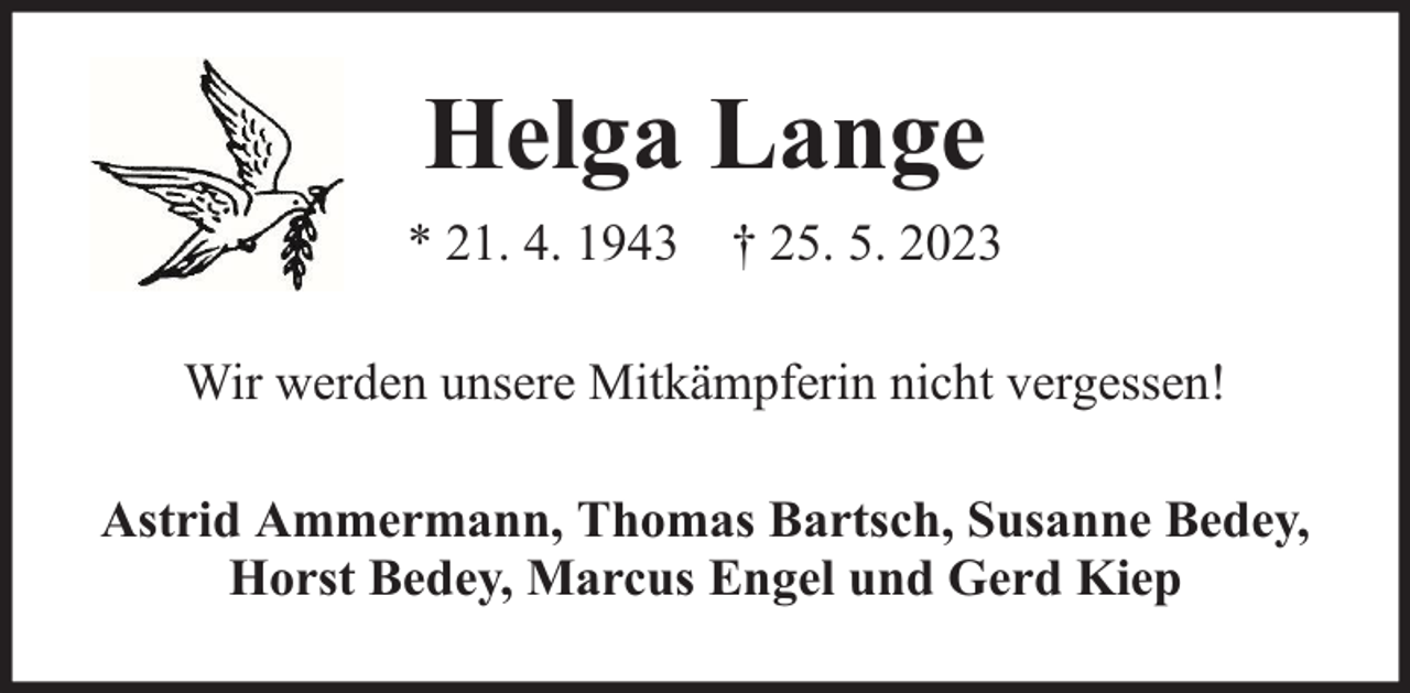 <p>Helga Lange<br />* 21. 4. 1943 † 25. 5. 2023<br />Wir werden unsere Mitkämpferin nicht vergessen!<br />Astrid Ammermann, Thomas Bartsch, Susanne Bedey,<br />Horst Bedey, Marcus Engel und Gerd Kiep</p>