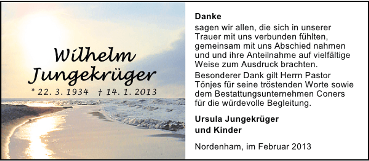 <p>* 22. 3. 1934</p><p>† 14. 1. 2013</p><p>Danke<br />sagen wir allen, die sich in unserer<br />Trauer mit uns verbunden fühlten,<br />gemeinsam mit uns Abschied nahmen<br />und und ihre Anteilnahme auf vielfältige<br />Weise zum Ausdruck brachten.<br />Besonderer Dank gilt Herrn Pastor<br />Tönjes für seine tröstenden Worte sowie<br />dem Bestattungsunternehmen Coners<br />für die würdevolle Begleitung.<br />Ursula Jungekrüger<br />und Kinder<br />Nordenham, im Februar 2013</p>