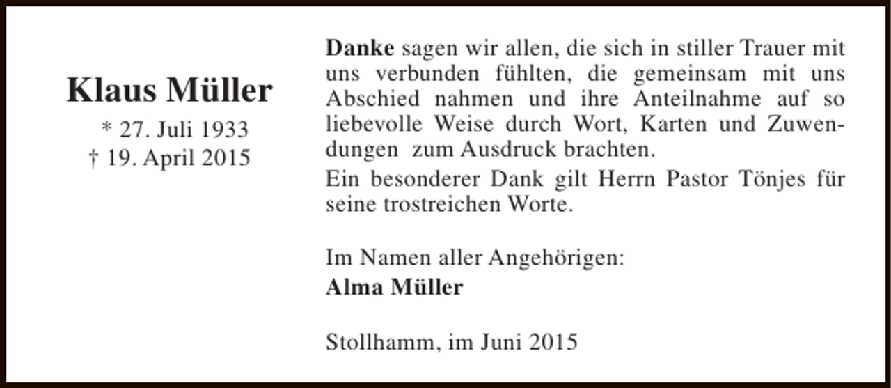 <p>Klaus Müller<br />* 27. Juli 1933<br />† 19. April 2015</p><p>Danke sagen wir allen, die sich in stiller Trauer mit<br />uns verbunden fühlten, die gemeinsam mit uns<br />Abschied nahmen und ihre Anteilnahme auf so<br />liebevolle Weise durch Wort, Karten und Zuwendungen zum Ausdruck brachten.<br />Ein besonderer Dank gilt Herrn Pastor Tönjes für<br />seine trostreichen Worte.<br />Im Namen aller Angehörigen:<br />Alma Müller<br />Stollhamm, im Juni 2015</p>