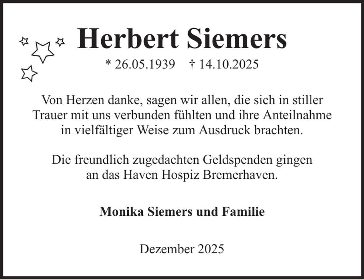 <p>Herbert Siemers<br />* 26.05.1939 † 14.10.2025<br />Von Herzen danke, sagen wir allen, die sich in stiller<br />Trauer mit uns verbunden fühlten und ihre Anteilnahme<br />in vielfältiger Weise zum Ausdruck brachten.<br />Die freundlich zugedachten Geldspenden gingen<br />an das Haven Hospiz Bremerhaven.<br />Monika Siemers und Familie<br />Dezember 2025</p>