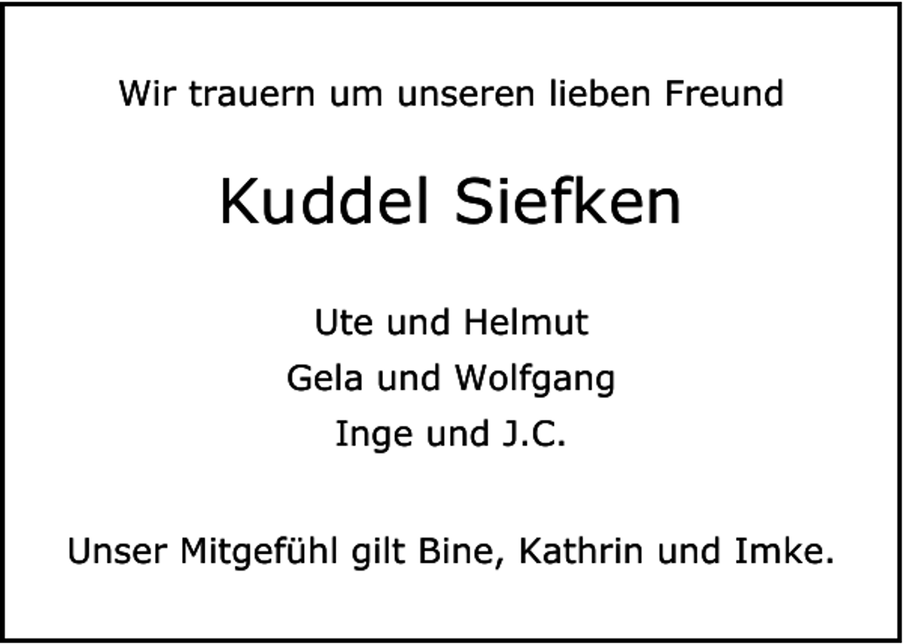 <p>Wir trauern um unseren lieben Freund</p><p>Kuddel Siefken<br />Ute und Helmut<br />Gela und Wolfgang<br />Inge und J.C.<br />Unser Mitgefühl gilt Bine, Kathrin und Imke.</p>