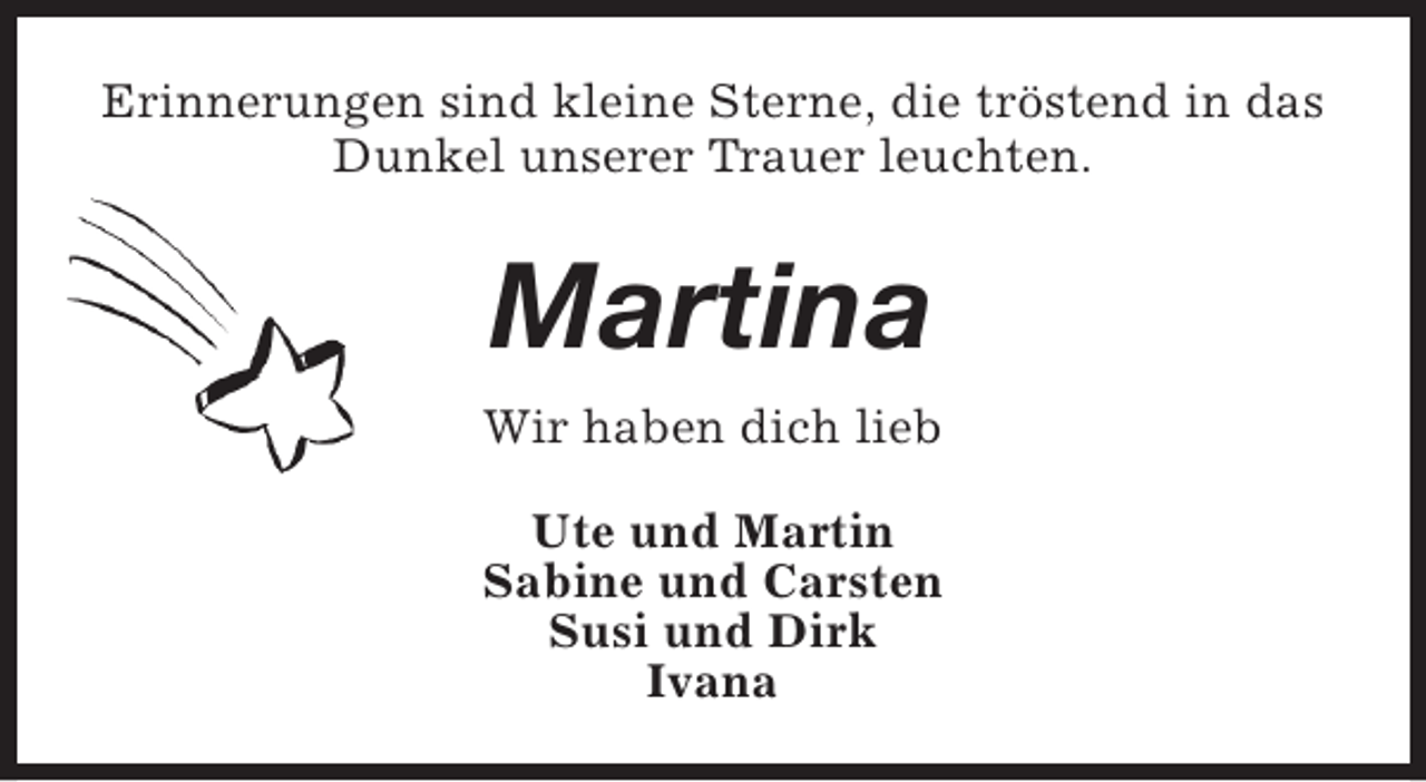 <p>Erinnerungen sind kleine Sterne, die tröstend in das<br />Dunkel unserer Trauer leuchten.</p><p>Martina<br />Wir haben dich lieb<br />Ute und Martin<br />Sabine und Carsten<br />Susi und Dirk<br />Ivana</p>