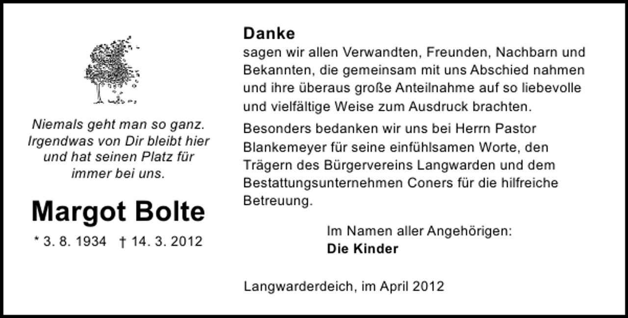 <p>Danke</p><p>Niemals geht man so ganz.<br />Irgendwas von Dir bleibt hier<br />und hat seinen Platz für<br />immer bei uns.</p><p>Margot Bolte<br />* 3. 8. 1934 † 14. 3. 2012</p><p>sagen wir allen Verwandten, Freunden, Nachbarn und<br />Bekannten, die gemeinsam mit uns Abschied nahmen<br />und ihre überaus große Anteilnahme auf so liebevolle<br />und vielfältige Weise zum Ausdruck brachten.<br />Besonders bedanken wir uns bei Herrn Pastor<br />Blankemeyer für seine einfühlsamen Worte, den<br />Trägern des Bürgervereins Langwarden und dem<br />Bestattungsunternehmen Coners für die hilfreiche<br />Betreuung.<br />Im Namen aller Angehörigen:<br />Die Kinder<br />Langwarderdeich, im April 2012</p>