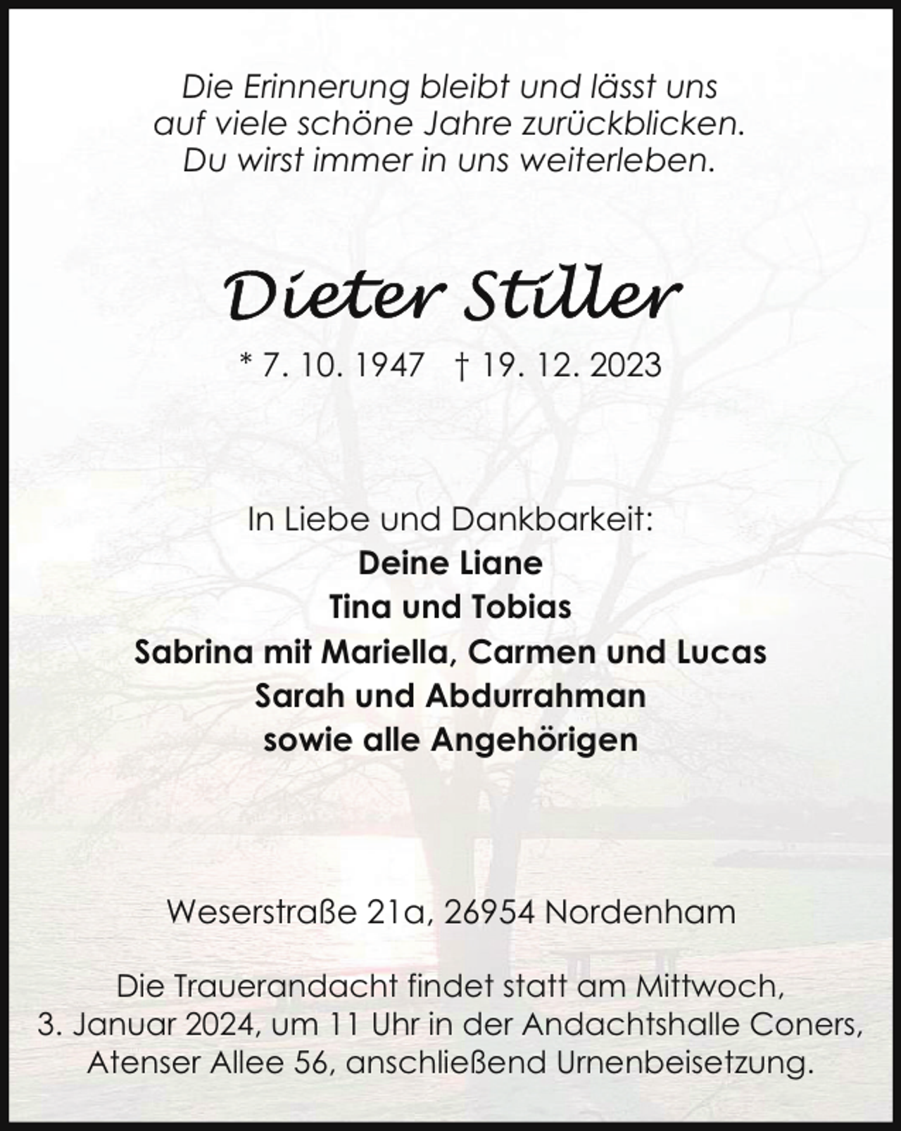 <p>Die Erinnerung bleibt und lässt uns<br />auf viele schöne Jahre zurückblicken.<br />Du wirst immer in uns weiterleben.</p><p>* 7. 10. 1947 † 19. 12. 2023</p><p>In Liebe und Dankbarkeit:<br />Deine Liane<br />Tina und Tobias<br />Sabrina mit Mariella, Carmen und Lucas<br />Sarah und Abdurrahman<br />sowie alle Angehörigen</p><p>Weserstraße 21a, 26954 Nordenham<br />Die Trauerandacht findet statt am Mittwoch,<br />3. Januar 2024, um 11 Uhr in der Andachtshalle Coners,<br />Atenser Allee 56, anschließend Urnenbeisetzung.</p>