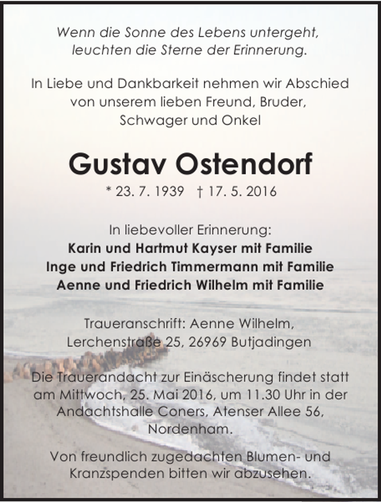 <p>Wenn die Sonne des Lebens untergeht,<br />leuchten die Sterne der Erinnerung.<br />In Liebe und Dankbarkeit nehmen wir Abschied<br />von unserem lieben Freund, Bruder,<br />Schwager und Onkel</p><p>Gustav Ostendorf<br />* 23. 7. 1939 † 17. 5. 2016</p><p>In liebevoller Erinnerung:<br />Karin und Hartmut Kayser mit Familie<br />Inge und Friedrich Timmermann mit Familie<br />Aenne und Friedrich Wilhelm mit Familie<br />Traueranschrift: Aenne Wilhelm,<br />Lerchenstraße 25, 26969 Butjadingen<br />Die Trauerandacht zur Einäscherung findet statt<br />am Mittwoch, 25. Mai 2016, um 11.30 Uhr in der<br />Andachtshalle Coners, Atenser Allee 56,<br />Nordenham.<br />Von freundlich zugedachten Blumen- und<br />Kranzspenden bitten wir abzusehen.</p>
