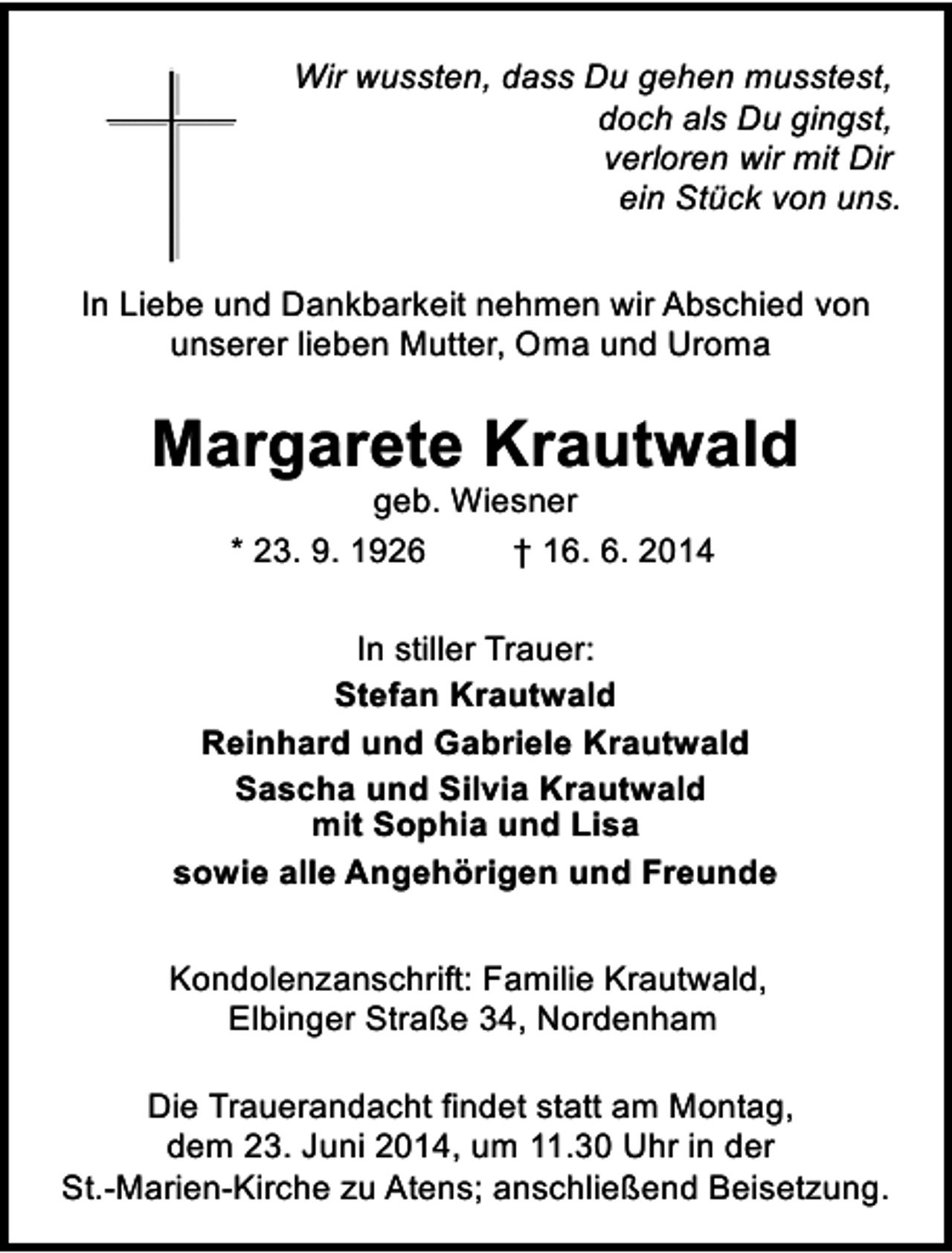 <p>Wir wussten, dass Du gehen musstest,<br />doch als Du gingst,<br />verloren wir mit Dir<br />ein Stück von uns.<br />In Liebe und Dankbarkeit nehmen wir Abschied von<br />unserer lieben Mutter, Oma und Uroma</p><p>Margarete Krautwald<br />geb. Wiesner<br />* 23. 9. 1926<br />† 16. 6. 2014</p><p>In stiller Trauer:<br />Stefan Krautwald<br />Reinhard und Gabriele Krautwald<br />Sascha und Silvia Krautwald<br />mit Sophia und Lisa<br />sowie alle Angehörigen und Freunde<br />Kondolenzanschrift: Familie Krautwald,<br />Elbinger Straße 34, Nordenham<br />Die Trauerandacht findet statt am Montag,<br />dem 23. Juni 2014, um 11.30 Uhr in der<br />St.-Marien-Kirche zu Atens; anschließend Beisetzung.</p>