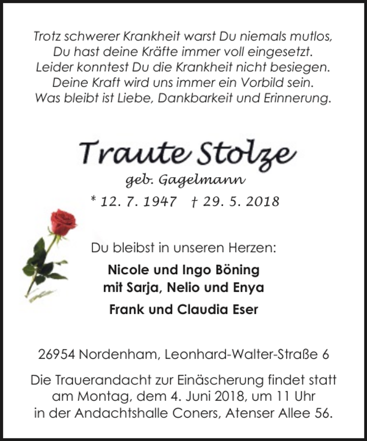 <p>Trotz schwerer Krankheit warst Du niemals mutlos,<br />Du hast deine Kräfte immer voll eingesetzt.<br />Leider konntest Du die Krankheit nicht besiegen.<br />Deine Kraft wird uns immer ein Vorbild sein.<br />Was bleibt ist Liebe, Dankbarkeit und Erinnerung.</p><p>geb. Gagelmann<br />* 12. 7. 1947</p><p>† 29. 5. 2018</p><p>Du bleibst in unseren Herzen:<br />Nicole und Ingo Böning<br />mit Sarja, Nelio und Enya<br />Frank und Claudia Eser<br />26954 Nordenham, Leonhard-Walter-Straße 6<br />Die Trauerandacht zur Einäscherung findet statt<br />am Montag, dem 4. Juni 2018, um 11 Uhr<br />in der Andachtshalle Coners, Atenser Allee 56.</p>