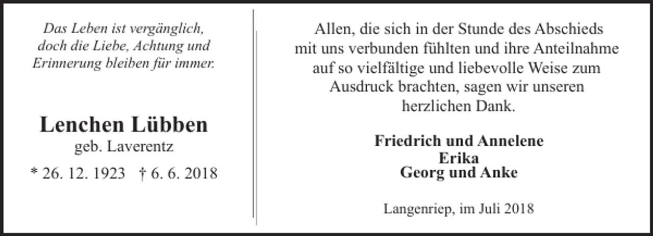 <p>Das Leben ist vergänglich,<br />doch die Liebe, Achtung und<br />Erinnerung bleiben für immer.</p><p>Lenchen Lübben<br />geb. Laverentz</p><p>* 26. 12. 1923 † 6. 6. 2018</p><p>Allen, die sich in der Stunde des Abschieds<br />mit uns verbunden fühlten und ihre Anteilnahme<br />auf so vielfältige und liebevolle Weise zum<br />Ausdruck brachten, sagen wir unseren<br />herzlichen Dank.<br />Friedrich und Annelene<br />Erika<br />Georg und Anke<br />Langenriep, im Juli 2018</p>
