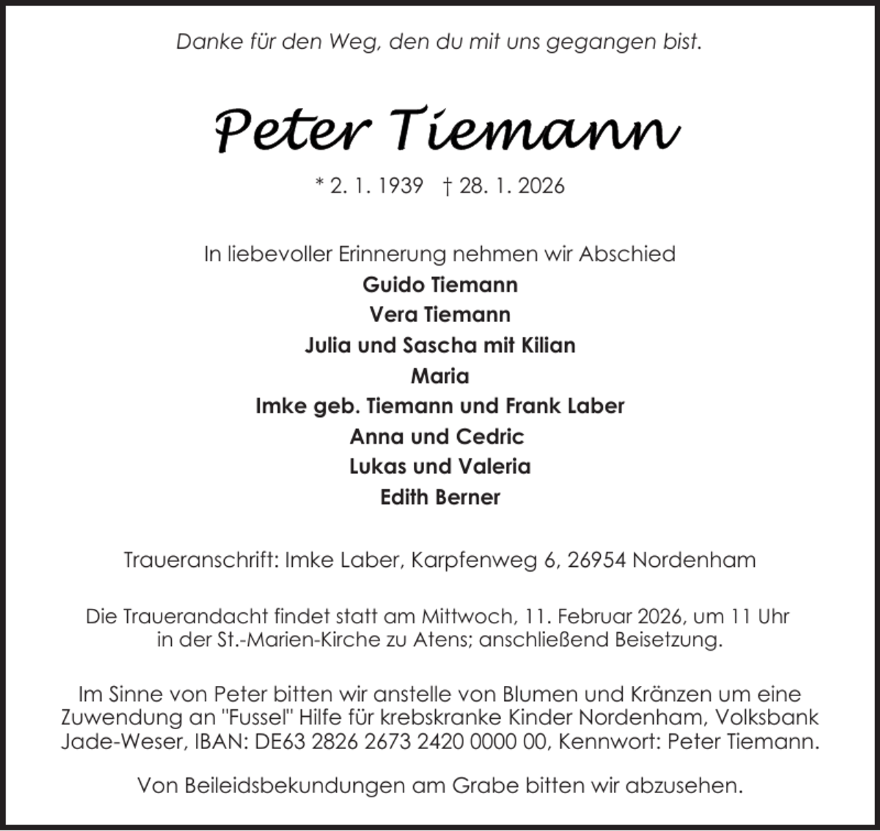 <p>Danke für den Weg, den du mit uns gegangen bist.</p>
<p>* 2. 1. 1939 † 28. 1. 2026<br />In liebevoller Erinnerung nehmen wir Abschied<br />Guido Tiemann<br />Vera Tiemann<br />Julia und Sascha mit Kilian<br />Maria<br />Imke geb. Tiemann und Frank Laber<br />Anna und Cedric<br />Lukas und Valeria<br />Edith Berner<br />Traueranschrift: Imke Laber, Karpfenweg 6, 26954 Nordenham<br />Die Trauerandacht findet statt am Mittwoch, 11. Februar 2026, um 11 Uhr<br />in der St.-Marien-Kirche zu Atens; anschließend Beisetzung.</p>
<p>Im Sinne von Peter bitten wir anstelle von Blumen und Kränzen um eine<br />Zuwendung an "Fussel" Hilfe für krebskranke Kinder Nordenham, Volksbank<br />Jade-Weser, IBAN: DE63 2873 2420, Kennwort: Peter Tiemann.<br />Von Beileidsbekundungen am Grabe bitten wir abzusehen.</p>