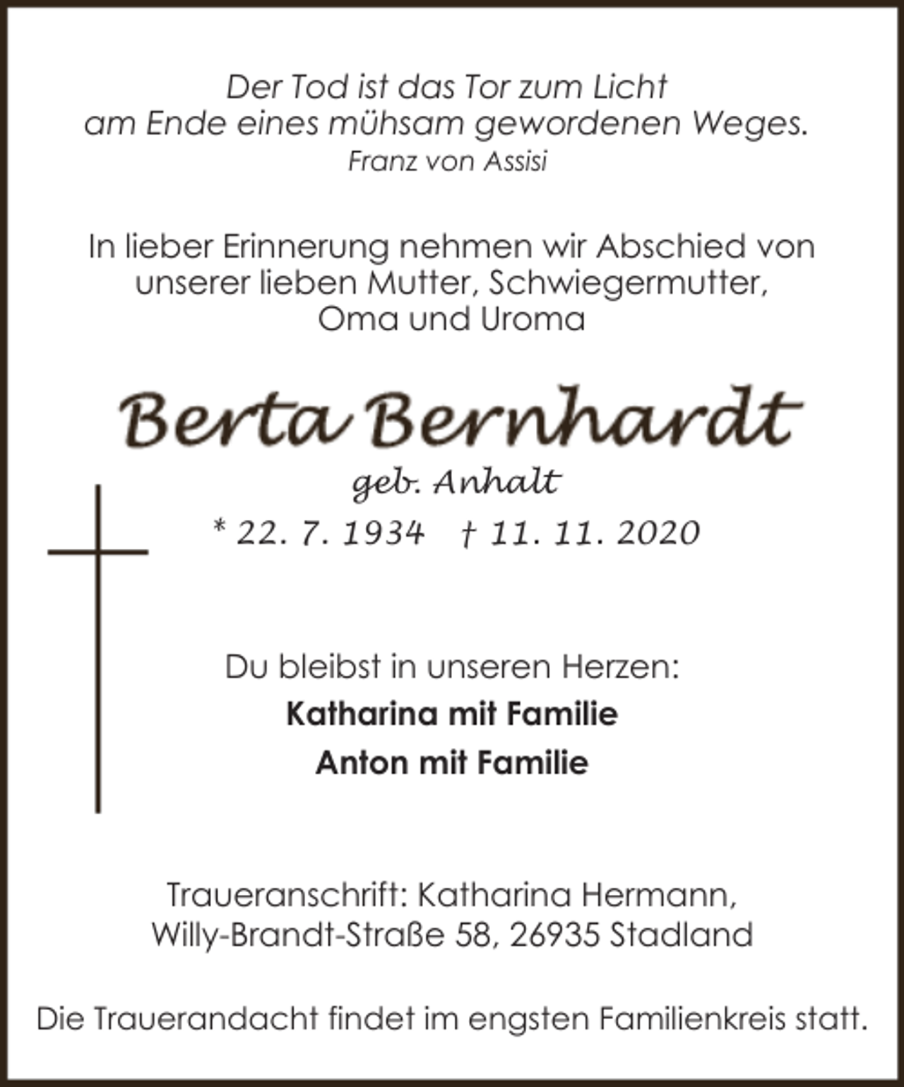 <p>Der Tod ist das Tor zum Licht<br />am Ende eines mühsam gewordenen Weges.<br />Franz von Assisi</p><p>In lieber Erinnerung nehmen wir Abschied von<br />unserer lieben Mutter, Schwiegermutter,<br />Oma und Uroma</p><p>geb. Anhalt<br />* 22. 7. 1934</p><p>† 11. 11. 2020</p><p>Du bleibst in unseren Herzen:<br />Katharina mit Familie<br />Anton mit Familie</p><p>Traueranschrift: Katharina Hermann,<br />Willy-Brandt-Straße 58, 26935 Stadland<br />Die Trauerandacht findet im engsten Familienkreis statt.</p>