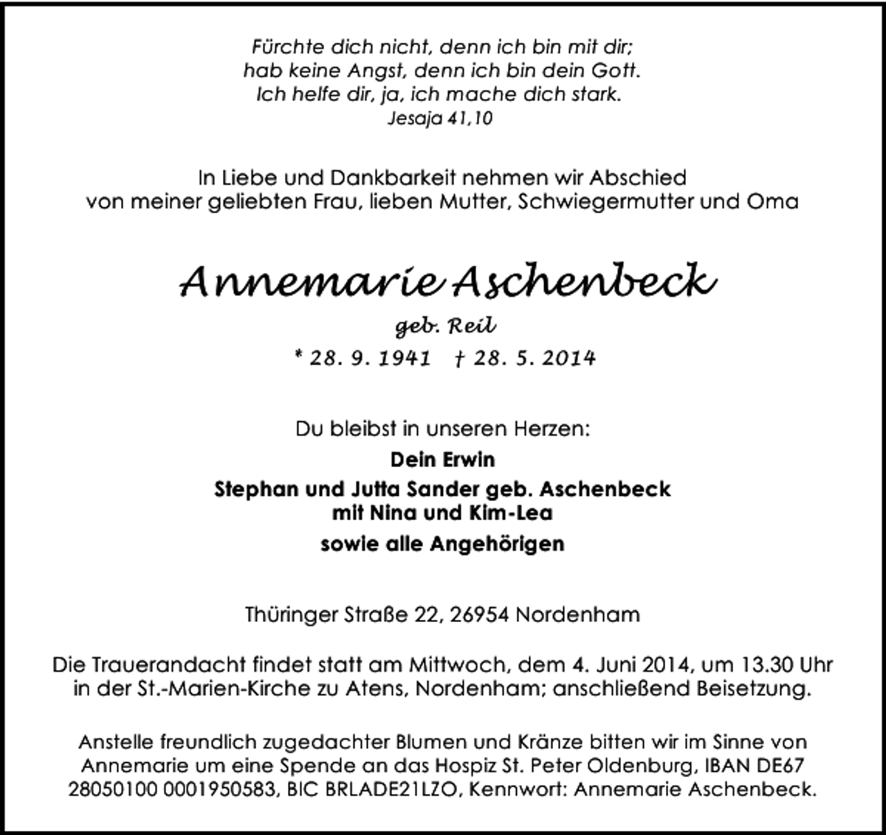 <p>Fürchte dich nicht, denn ich bin mit dir;<br />hab keine Angst, denn ich bin dein Gott.<br />Ich helfe dir, ja, ich mache dich stark.<br />Jesaja 41,10</p><p>In Liebe und Dankbarkeit nehmen wir Abschied<br />von meiner geliebten Frau, lieben Mutter, Schwiegermutter und Oma</p><p>Annemarie Aschenbeck<br />geb. Reil<br />* 28. 9. 1941</p><p>† 28. 5. 2014</p><p>Du bleibst in unseren Herzen:<br />Dein Erwin<br />Stephan und Jutta Sander geb. Aschenbeck<br />mit Nina und Kim-Lea<br />sowie alle Angehörigen<br />Thüringer Straße 22, 26954 Nordenham<br />Die Trauerandacht findet statt am Mittwoch, dem 4. Juni 2014, um 13.30 Uhr<br />in der St.-Marien-Kirche zu Atens, Nordenham; anschließend Beisetzung.<br />Anstelle freundlich zugedachter Blumen und Kränze bitten wir im Sinne von<br />Annemarie um eine Spende an das Hospiz St. Peter Oldenburg, IBAN DE67<br />28050101950583, BIC BRLADE21LZO, Kennwort: Annemarie Aschenbeck.</p>